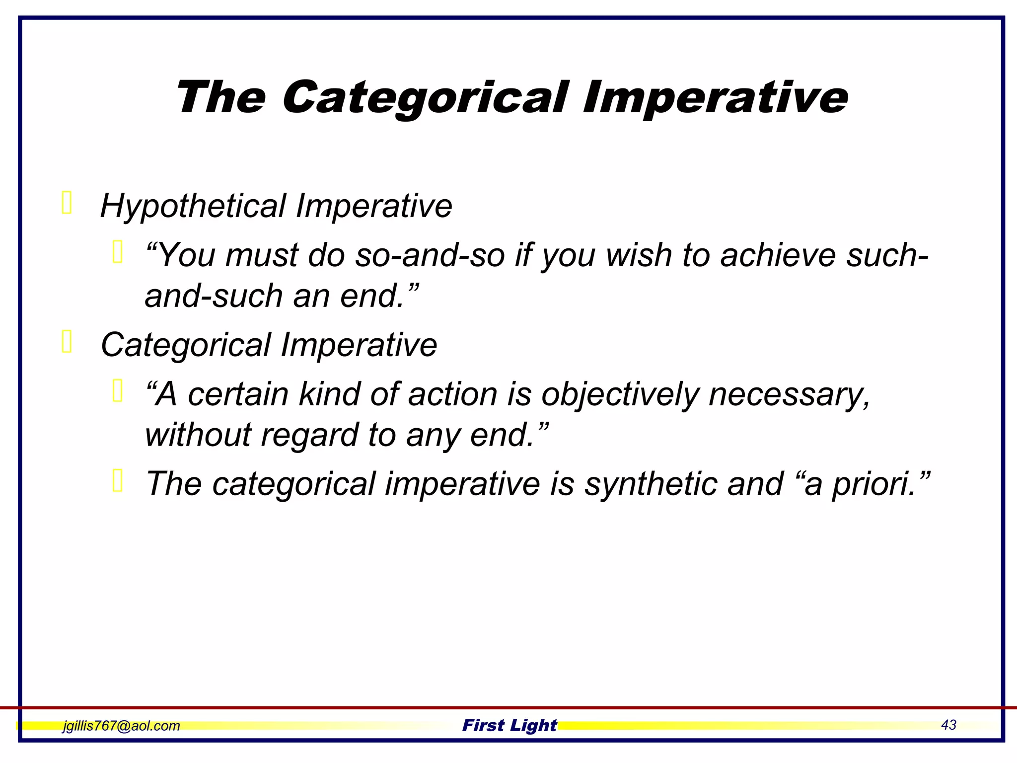 jgillis767@aol.com First Light 43
The Categorical Imperative
 Hypothetical Imperative
 “You must do so-and-so if you wish to achieve such-
and-such an end.”
 Categorical Imperative
 “A certain kind of action is objectively necessary,
without regard to any end.”
 The categorical imperative is synthetic and “a priori.”
 