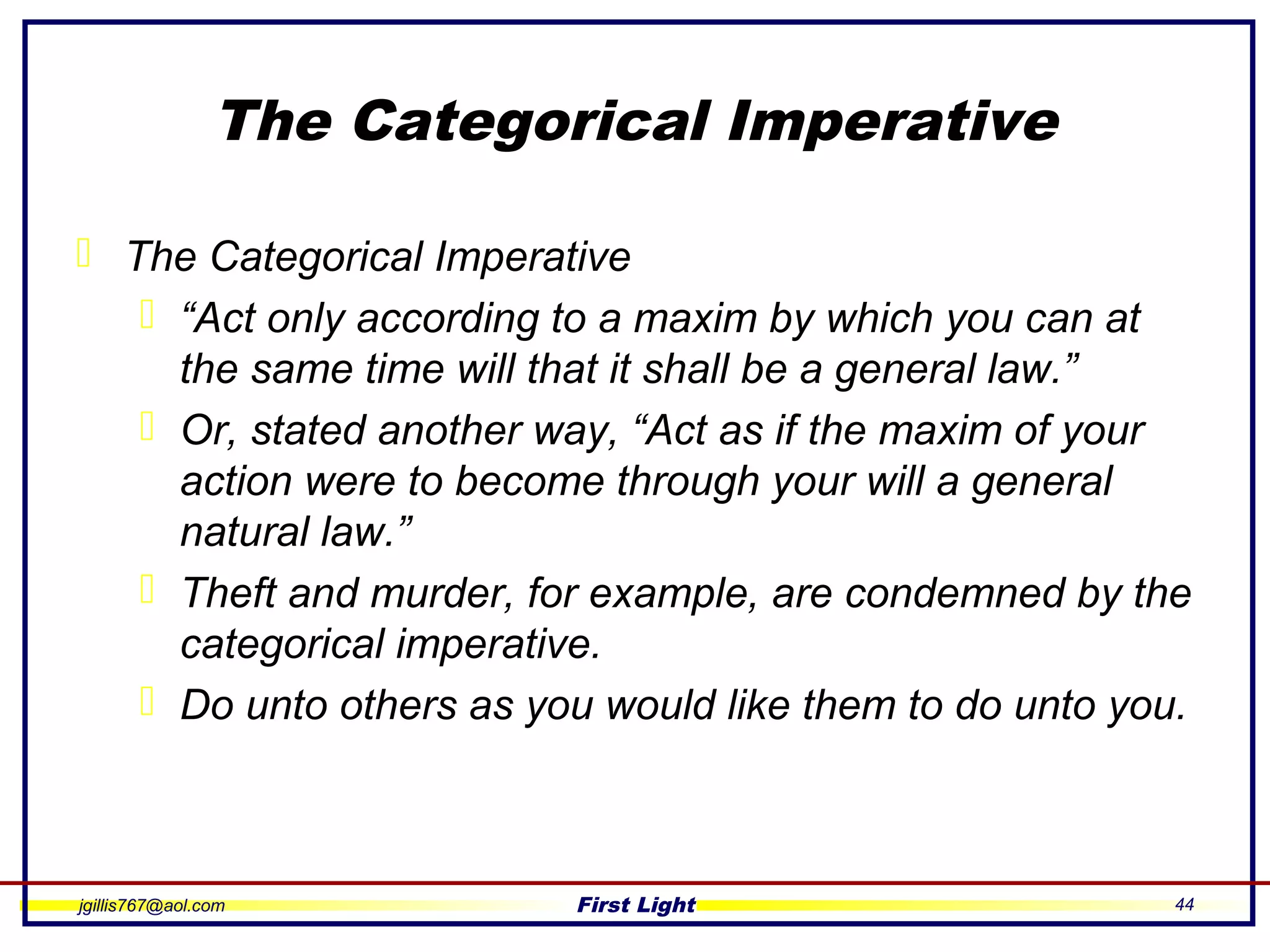 jgillis767@aol.com First Light 44
The Categorical Imperative
 The Categorical Imperative
 “Act only according to a maxim by which you can at
the same time will that it shall be a general law.”
 Or, stated another way, “Act as if the maxim of your
action were to become through your will a general
natural law.”
 Theft and murder, for example, are condemned by the
categorical imperative.
 Do unto others as you would like them to do unto you.
 