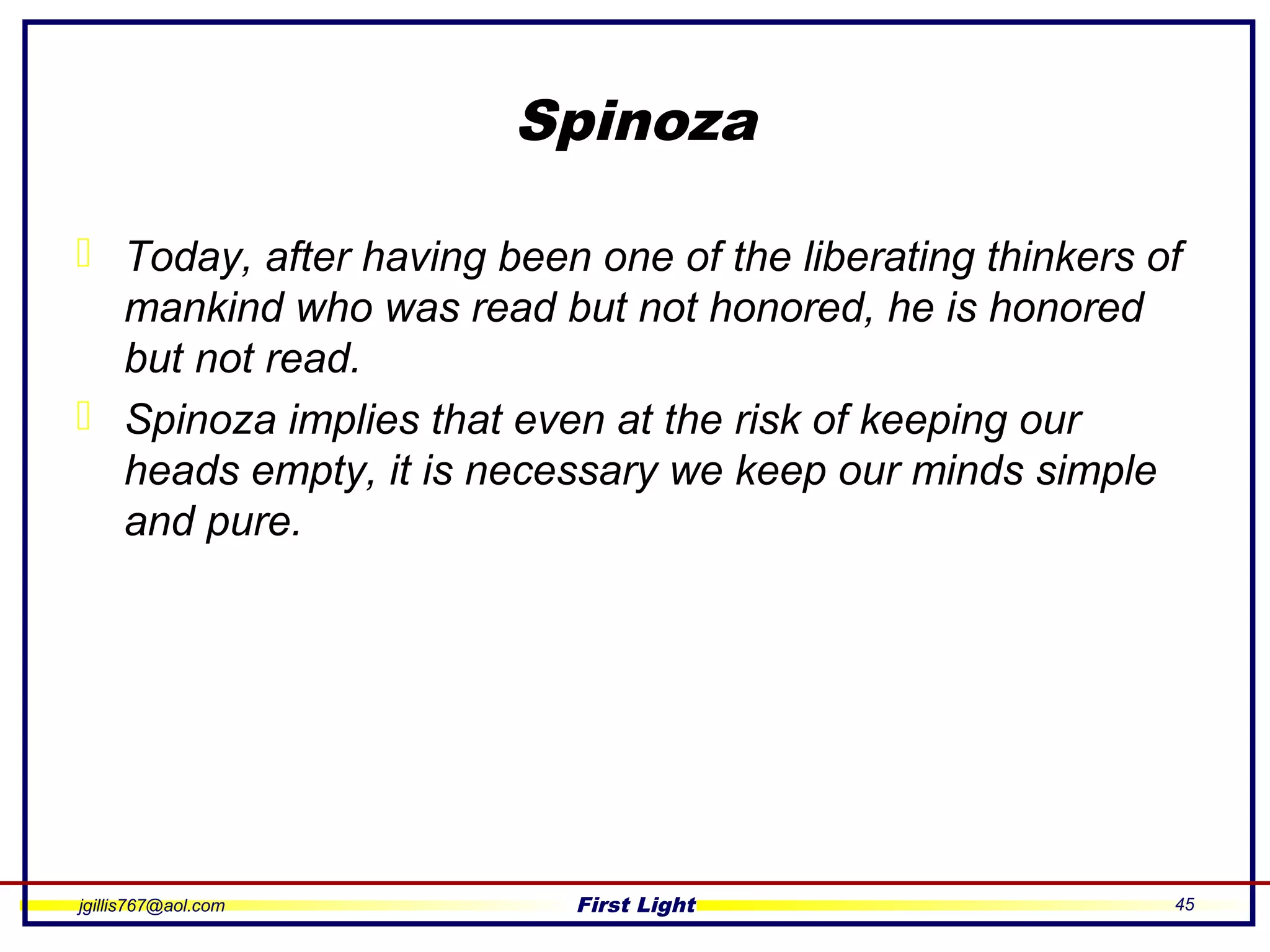 jgillis767@aol.com First Light 45
Spinoza
 Today, after having been one of the liberating thinkers of
mankind who was read but not honored, he is honored
but not read.
 Spinoza implies that even at the risk of keeping our
heads empty, it is necessary we keep our minds simple
and pure.
 