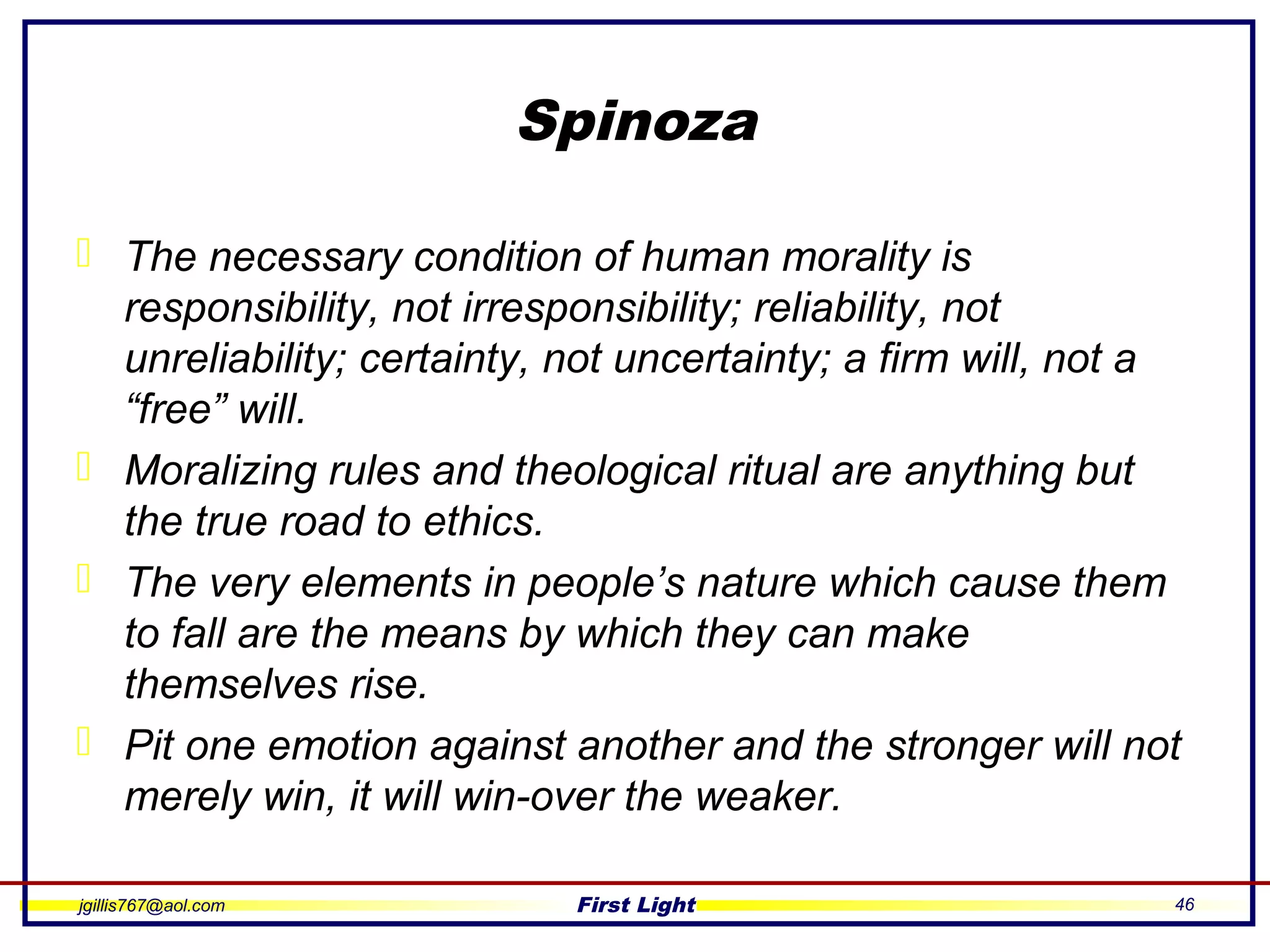 jgillis767@aol.com First Light 46
Spinoza
 The necessary condition of human morality is
responsibility, not irresponsibility; reliability, not
unreliability; certainty, not uncertainty; a firm will, not a
“free” will.
 Moralizing rules and theological ritual are anything but
the true road to ethics.
 The very elements in people’s nature which cause them
to fall are the means by which they can make
themselves rise.
 Pit one emotion against another and the stronger will not
merely win, it will win-over the weaker.
 