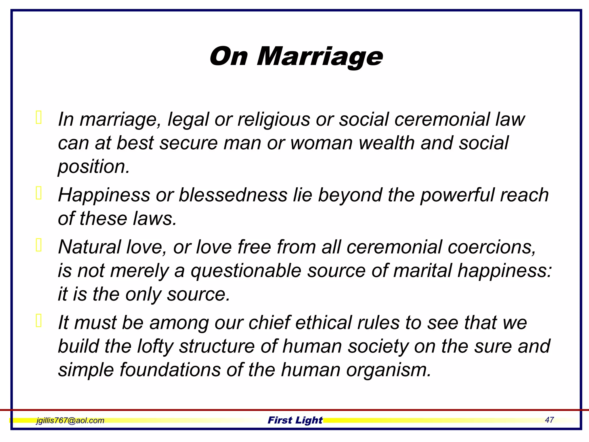 jgillis767@aol.com First Light 47
On Marriage
 In marriage, legal or religious or social ceremonial law
can at best secure man or woman wealth and social
position.
 Happiness or blessedness lie beyond the powerful reach
of these laws.
 Natural love, or love free from all ceremonial coercions,
is not merely a questionable source of marital happiness:
it is the only source.
 It must be among our chief ethical rules to see that we
build the lofty structure of human society on the sure and
simple foundations of the human organism.
 