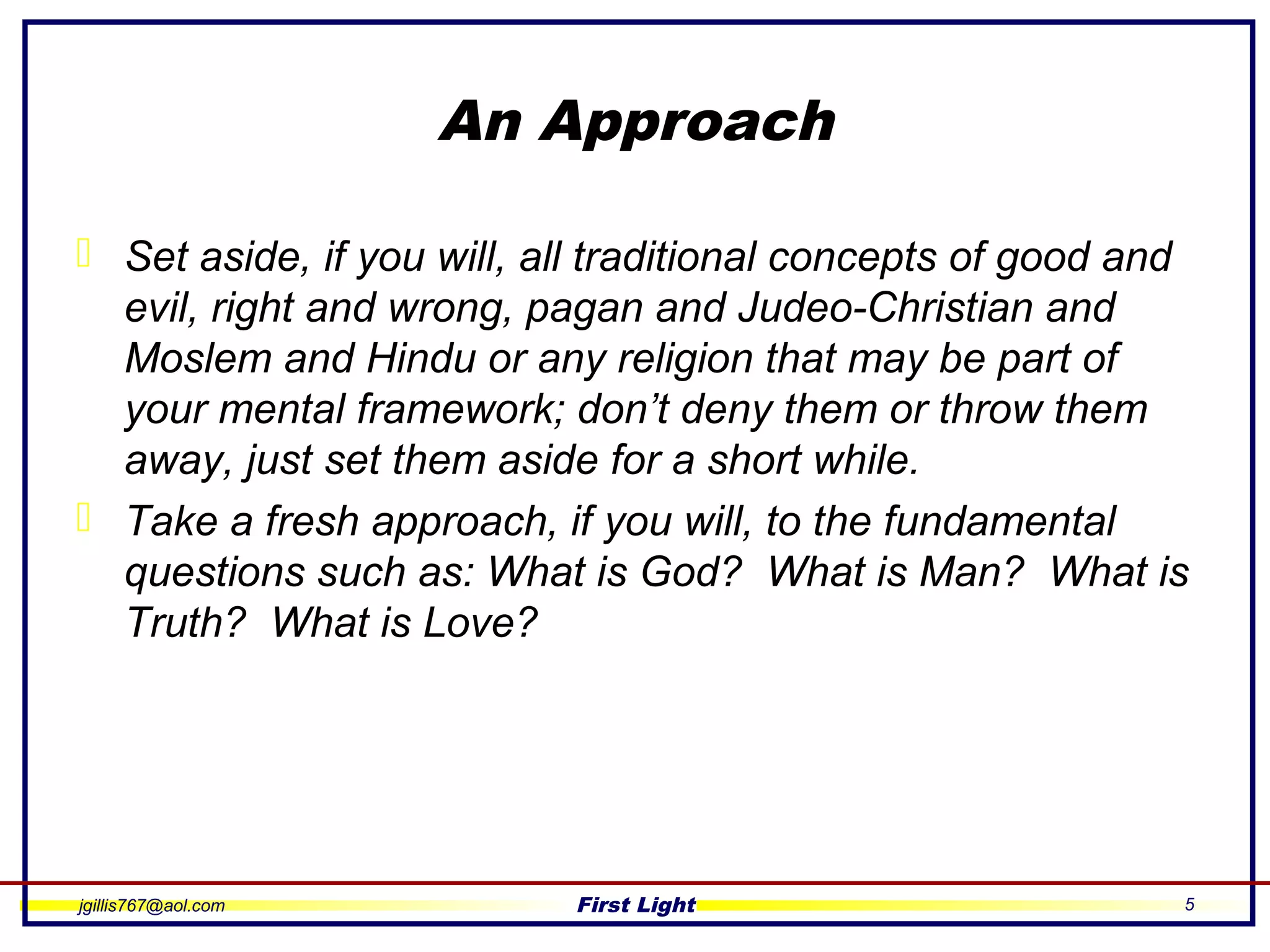 jgillis767@aol.com First Light 5
An Approach
 Set aside, if you will, all traditional concepts of good and
evil, right and wrong, pagan and Judeo-Christian and
Moslem and Hindu or any religion that may be part of
your mental framework; don’t deny them or throw them
away, just set them aside for a short while.
 Take a fresh approach, if you will, to the fundamental
questions such as: What is God? What is Man? What is
Truth? What is Love?
 