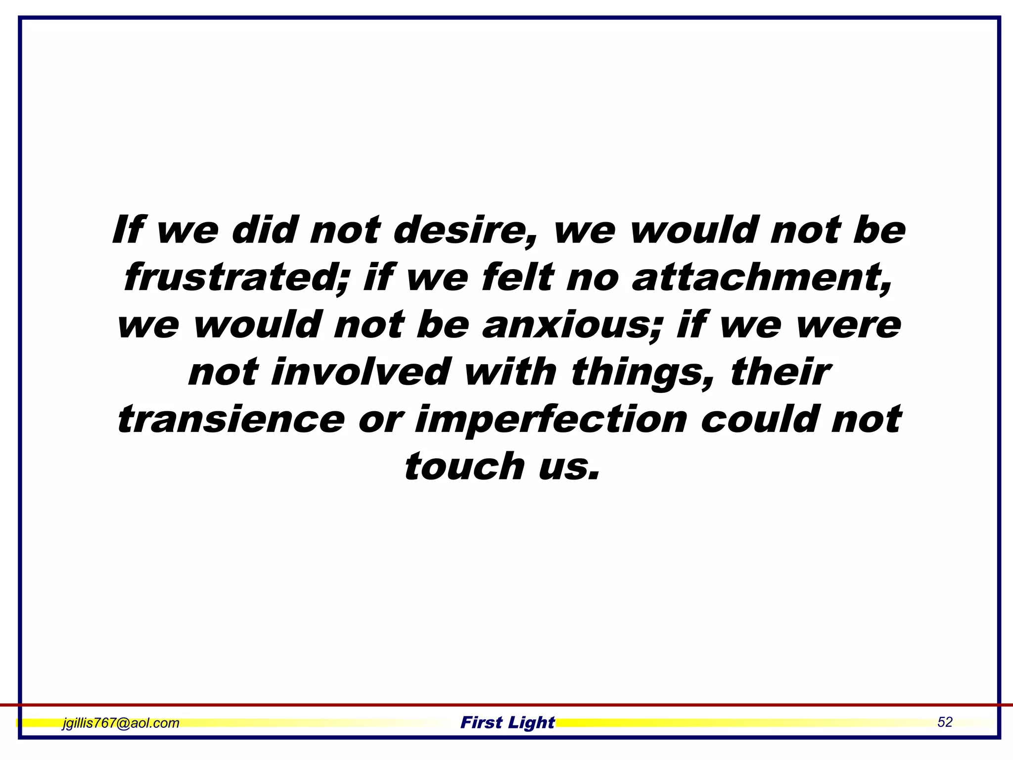 jgillis767@aol.com First Light 52
If we did not desire, we would not be
frustrated; if we felt no attachment,
we would not be anxious; if we were
not involved with things, their
transience or imperfection could not
touch us.
 