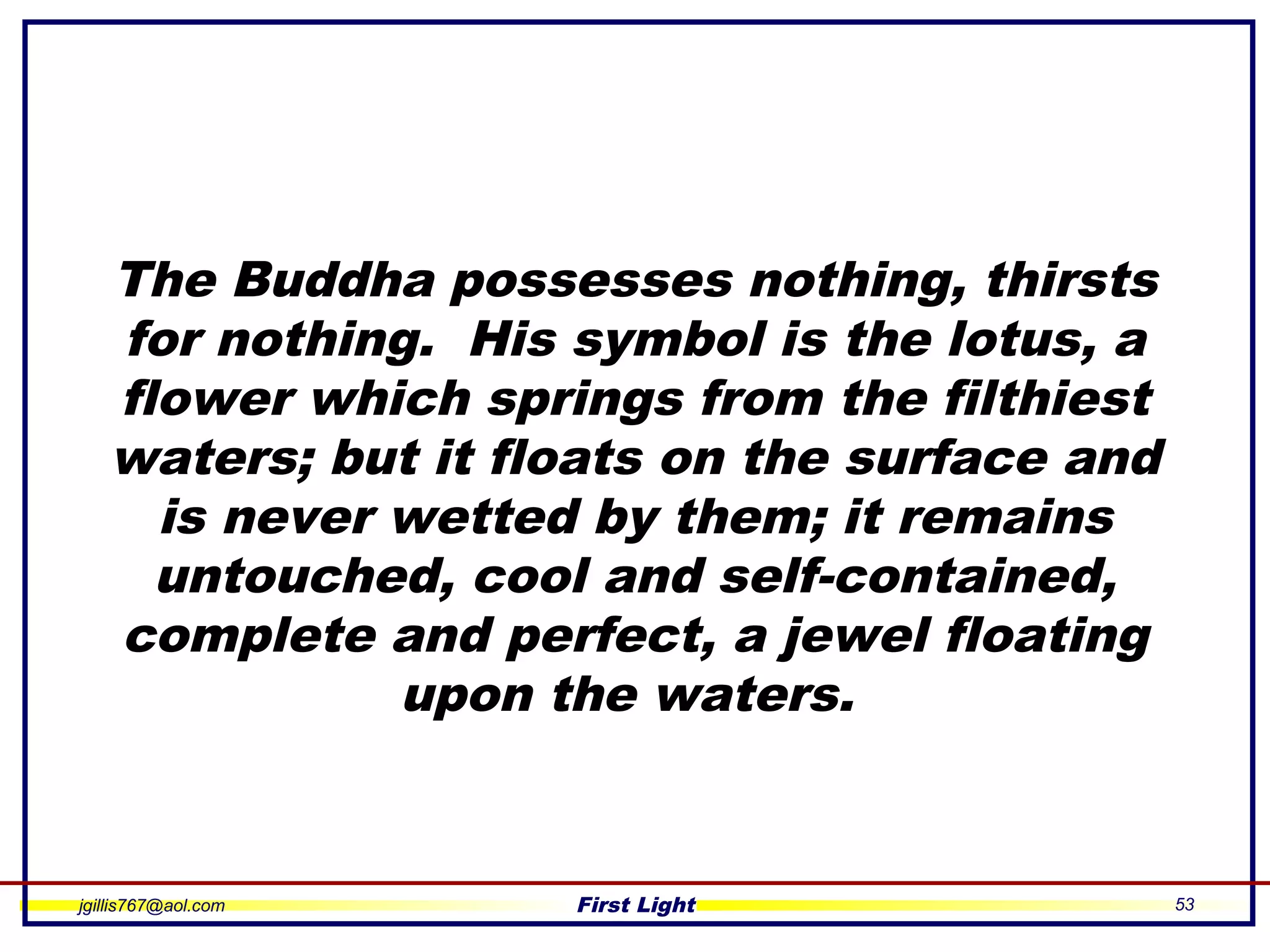 jgillis767@aol.com First Light 53
The Buddha possesses nothing, thirsts
for nothing. His symbol is the lotus, a
flower which springs from the filthiest
waters; but it floats on the surface and
is never wetted by them; it remains
untouched, cool and self-contained,
complete and perfect, a jewel floating
upon the waters.
 