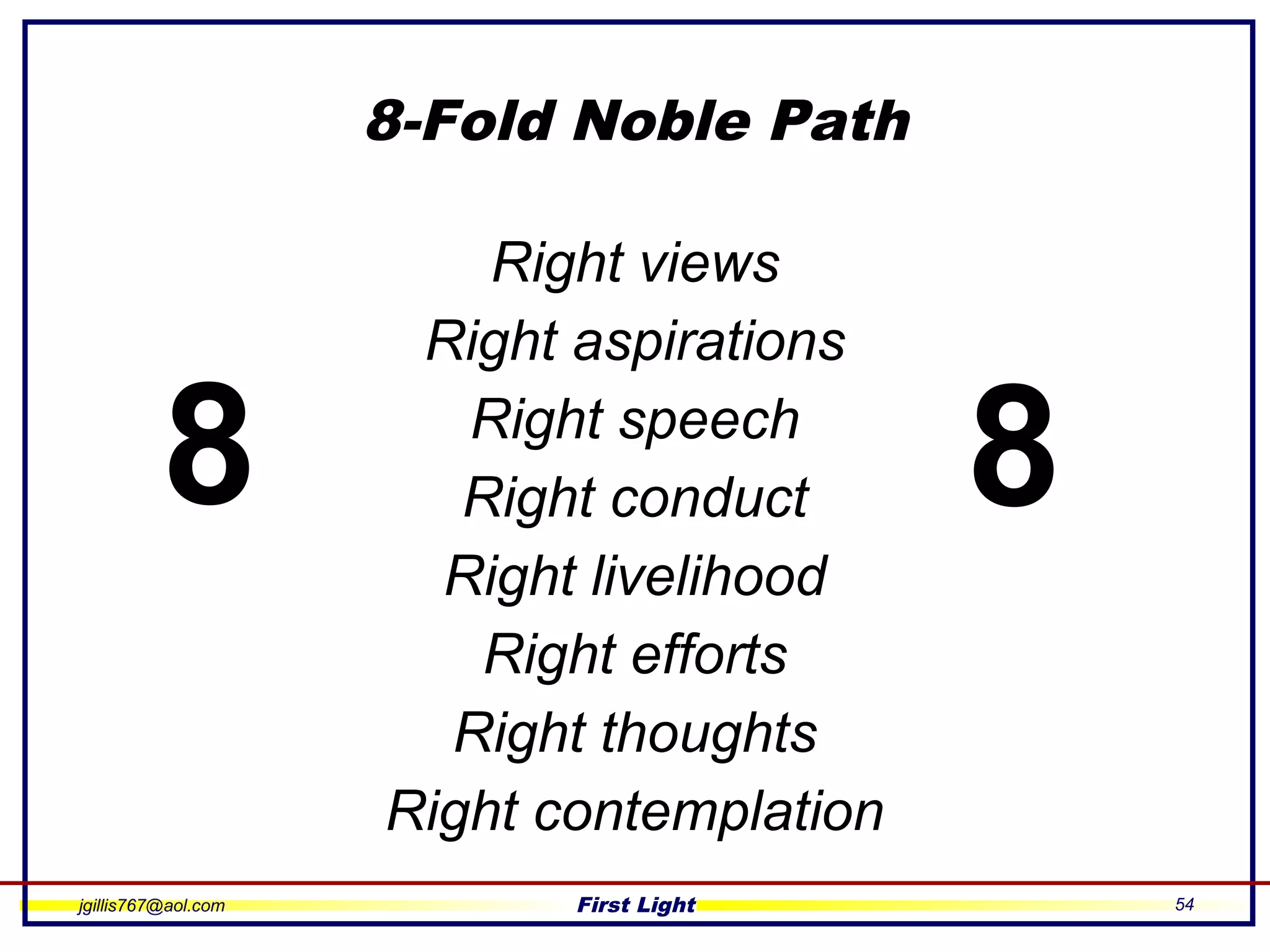 jgillis767@aol.com First Light 54
8-Fold Noble Path
Right views
Right aspirations
Right speech
Right conduct
Right livelihood
Right efforts
Right thoughts
Right contemplation
8 8
 