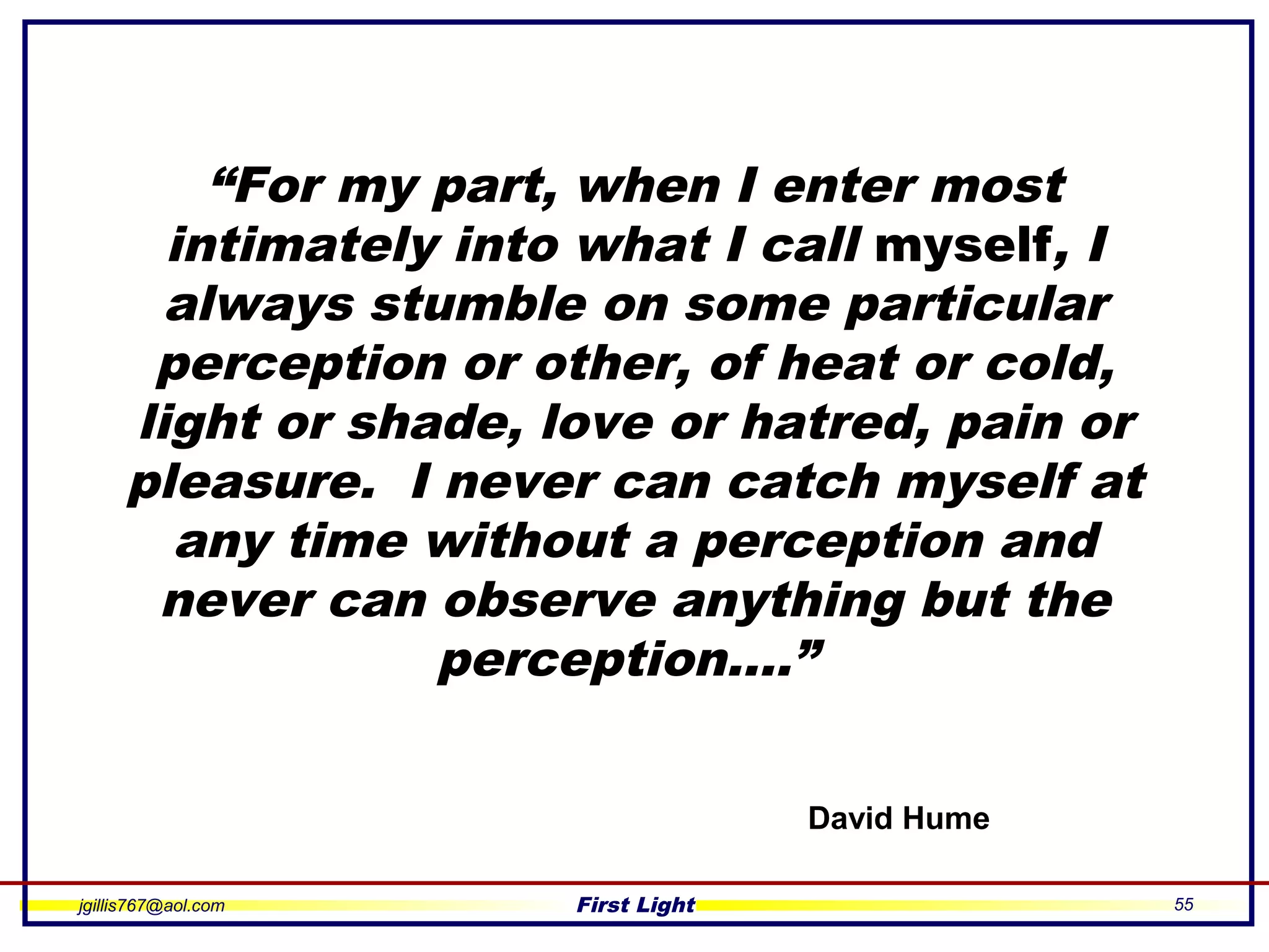 jgillis767@aol.com First Light 55
“For my part, when I enter most
intimately into what I call myself, I
always stumble on some particular
perception or other, of heat or cold,
light or shade, love or hatred, pain or
pleasure. I never can catch myself at
any time without a perception and
never can observe anything but the
perception….”
David Hume
 