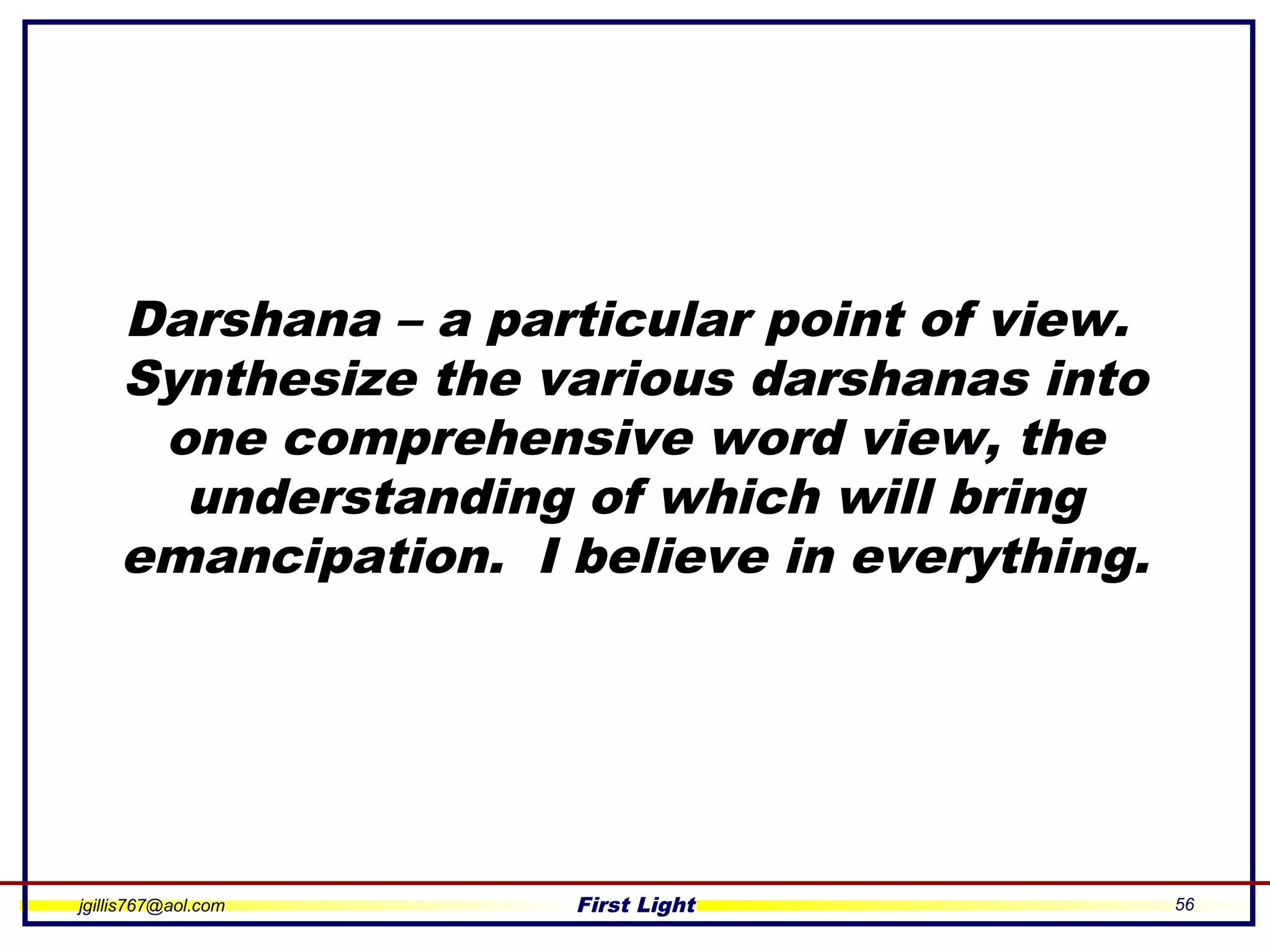 jgillis767@aol.com First Light 56
Darshana – a particular point of view.
Synthesize the various darshanas into
one comprehensive word view, the
understanding of which will bring
emancipation. I believe in everything.
 