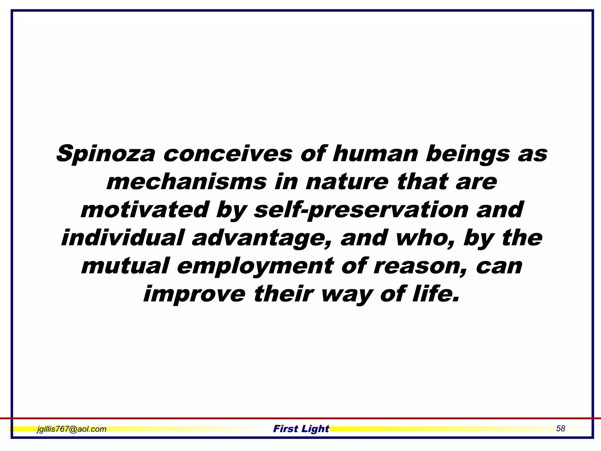 jgillis767@aol.com First Light 58
Spinoza conceives of human beings as
mechanisms in nature that are
motivated by self-preservation and
individual advantage, and who, by the
mutual employment of reason, can
improve their way of life.
 
