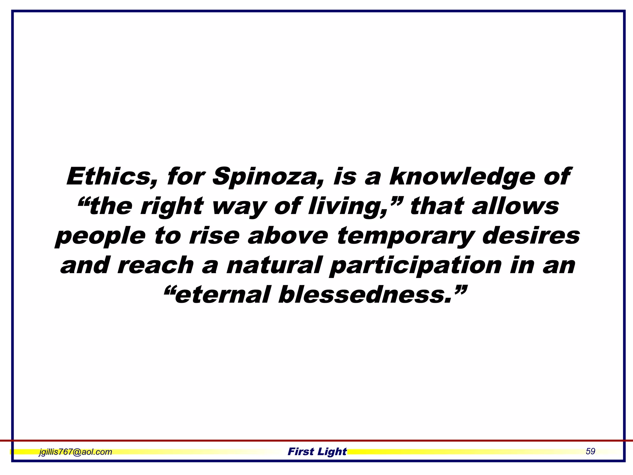 jgillis767@aol.com First Light 59
Ethics, for Spinoza, is a knowledge of
“the right way of living,” that allows
people to rise above temporary desires
and reach a natural participation in an
“eternal blessedness.”
 