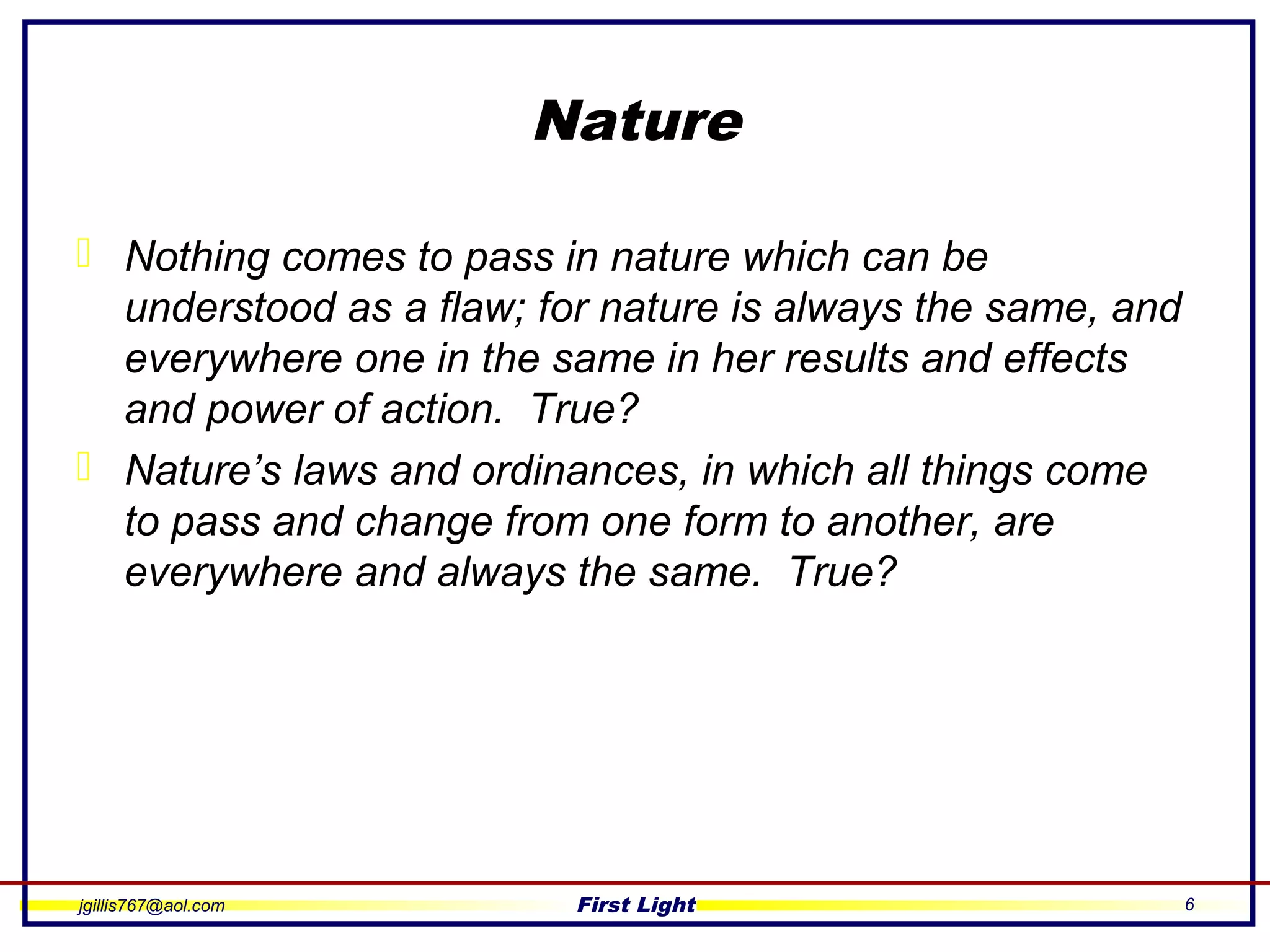 jgillis767@aol.com First Light 6
Nature
 Nothing comes to pass in nature which can be
understood as a flaw; for nature is always the same, and
everywhere one in the same in her results and effects
and power of action. True?
 Nature’s laws and ordinances, in which all things come
to pass and change from one form to another, are
everywhere and always the same. True?
 