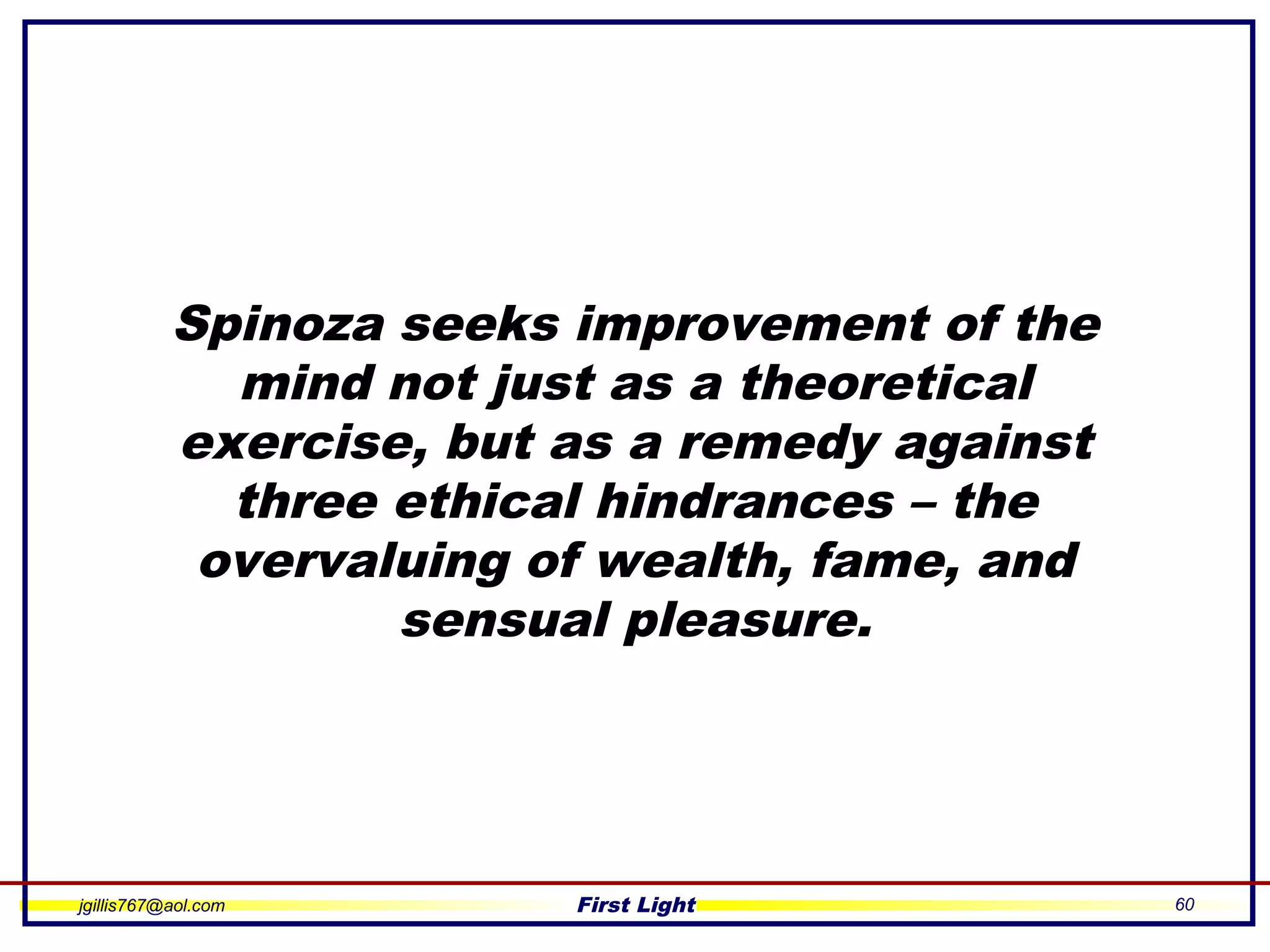 jgillis767@aol.com First Light 60
Spinoza seeks improvement of the
mind not just as a theoretical
exercise, but as a remedy against
three ethical hindrances – the
overvaluing of wealth, fame, and
sensual pleasure.
 