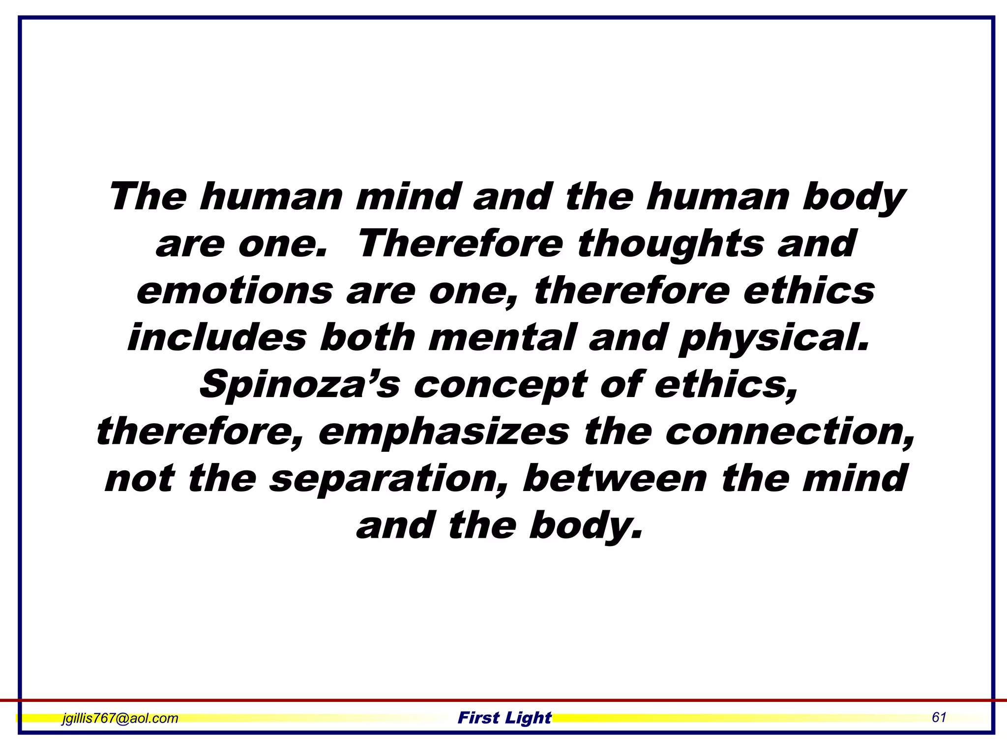 jgillis767@aol.com First Light 61
The human mind and the human body
are one. Therefore thoughts and
emotions are one, therefore ethics
includes both mental and physical.
Spinoza’s concept of ethics,
therefore, emphasizes the connection,
not the separation, between the mind
and the body.
 