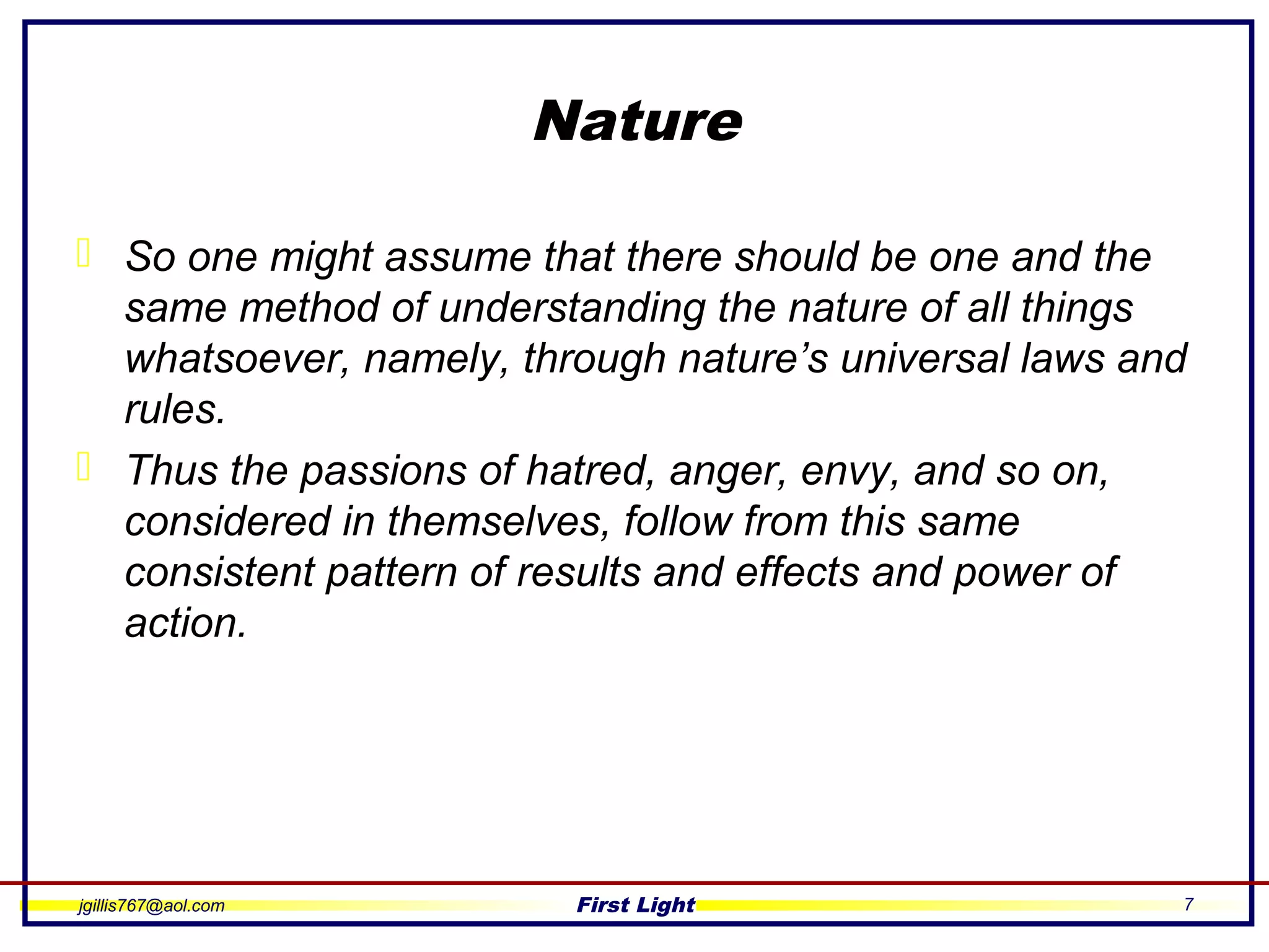 jgillis767@aol.com First Light 7
Nature
 So one might assume that there should be one and the
same method of understanding the nature of all things
whatsoever, namely, through nature’s universal laws and
rules.
 Thus the passions of hatred, anger, envy, and so on,
considered in themselves, follow from this same
consistent pattern of results and effects and power of
action.
 