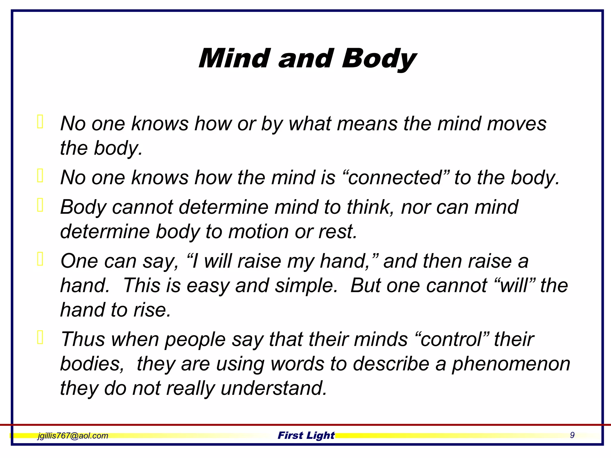 jgillis767@aol.com First Light 9
Mind and Body
 No one knows how or by what means the mind moves
the body.
 No one knows how the mind is “connected” to the body.
 Body cannot determine mind to think, nor can mind
determine body to motion or rest.
 One can say, “I will raise my hand,” and then raise a
hand. This is easy and simple. But one cannot “will” the
hand to rise.
 Thus when people say that their minds “control” their
bodies, they are using words to describe a phenomenon
they do not really understand.
 