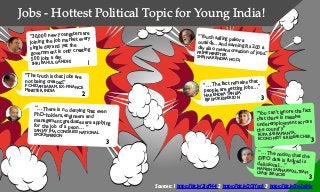 Jobs - Hottest Political Topic for Young India!
“30,000 new youngsters are
joining the job market every
single day and yet the
government is only creating
500 jobs a day.
SHRI RAHUL GANDHI
“…There is no denying that even
PhD-holders, engineers and
management graduates are applyingfor the job of a peon… ”SANJAY JHA, CONGRESS NATIONALSPOKESPERSON
“… The fact remains that
people are getting jobs…”
NARENDRA TANEJA,
BJP SPOKESPERSON
1
Sources: 1 https://bit.ly/2IqFl44 2 https://bit.ly/2QiYac6 3 https://bit.ly/2w2sjHx
“The truth is that jobs are
not being created.”
P CHIDAMBARAM, EX- FINANCE
MINISTER, INDIA
2
3
“You can’t ignore the fact
that there is massive
underemployment across
the country.”
RUPA SUBRAMANYA,
ECONOMIST & RESEARCHER
3
“… The notion that theEPFO data is fudged isdelusional…”MANISH SABHARWAL,TEAMLEASE SERVICES
3
3
“Youth selling pakoraoutside…and earning Rs 200 aday also means creation of jobs.”PRIME MINISTERSHRI NARENDRA MODI
 