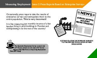 Occasionally, press reports take the results of
enterprise surveys and extrapolate them to the
entire population. This is very incorrect!
It is like measuring the monthly income of a few
families living in posh buildings in Mumbai and
extrapolating it to the rest of the country!
The Quarterly Employment Survey covered only
2.77 Crores worker out of a total of 47 Crores -
Report of the Task Force on Improving Employment
Data (NITI Ayog)
EXTRAPOLATING ENTERPRISE SURVEYS
TOTHE ENTIRE POPULATION ISVERY
MISLEADING
NEWS
SURVEY SHOWSNO JOBSBEING CREATED
Measuring Employment Issue 2: Press Reports Based on Enterprise Surveys
 