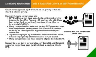 Government supporters say: If EPF numbers are growing so fast, it is
clear that jobs are growing.
However, there are counter arguments,
• EPFO still does not have a good grip on its numbers. For
instance, the Sep -17 to February – 18 total new jobs added have
been revised (both up and down) four times till now (Source:
https://bit.ly/2Ok5TKC)
• Many companies that were not making EPF payments may
have now started making them. This formalization has been
helped by the subsidy provided by government for employee’s
contribution.
• A person employed by an informal employer earlier could
now be employed by a formal one. No new job created.
• Many companies could have become eligible to deduct EPF.
It should be noted that in our examples, only Sumukhi and Ramesh’s
employer would have been legally obliged to register him in
EPF.
EPFO
INDIVIDUALS AND COMPANIES
ENTER EPFO
EPFO
Measuring Employment Issue 3: What Does Growth in EPF Numbers Show?
 