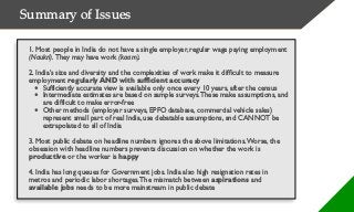 Summary of Issues
1. Most people in India do not have a single employer, regular wage paying employment
(Naukri). They may have work (kaam).
2. India’s size and diversity and the complexities of work make it difficult to measure
employment regularly AND with sufficient accuracy
• Sufficiently accurate view is available only once every 10 years, after the census
• Intermediate estimates are based on sample surveys.These make assumptions, and
are difficult to make error-free
• Other methods (employer surveys, EPFO database, commercial vehicle sales)
represent small part of real India, use debatable assumptions, and CANNOT be
extrapolated to all of India
3. Most public debate on headline numbers ignores the above limitations.Worse, the
obsession with headline numbers prevents discussion on whether the work is
productive or the worker is happy
4. India has long queues for Government jobs. India also high resignation rates in
metros and periodic labor shortages.The mismatch between aspirations and
available jobs needs to be more mainstream in public debate
 