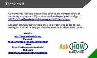 Thank You!
As we warned, this is just an introduction to the complex topic of
measuring employment. If you want to dive deeper, you could go to
http://www.askhowindia.org/resources-employment-data/
ContactYogesh@AskHowindia.org if you wish to be added to our
mailing list. Do tell us why you find the work of AskHow India useful.
Website
http://www.askhowindia.org
Facebook
https://www.facebook.com/AskHowIndia/
Twitter
https://twitter.com/askhowindia
Slideshare
https://www.slideshare.net/AskHowIndia
 
