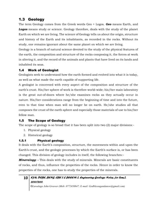 10 KYU, DCBE, BENG. CBE 2 & BEEEM 2, Engineering Geology Notes, for Sem.2,
2010/2011.
©Luwalaga John Groover (Mob: 0772450847; E-mail: Godblessugandanow@gmail.com)
1.3 Geology
The term Geology comes from the Greek words Geo + Logos. Geo means Earth, and
Logos means study or science. Geology therefore, deals with the study of the planet
Earth on which we are living. The science of Geology tells us about the origin, structure
and history of the Earth and its inhabitants, as recorded in the rocks. Without its
study, one remains ignorant about the same planet on which we are living.
Geology is a branch of natural science devoted to the study of the physical features of
the earth, the composition and structure of the rocks composing it, the forces at work
in altering it, and the record of the animals and plants that have lived on its lands and
inhabited its seas.
1.4 Work of Geologist
Geologists seek to understand how the earth formed and evolved into what it is today,
as well as what made the earth capable of supporting life.
A geologist is concerned with every aspect of the composition and structure of the
earth’s crust. His/her sphere of work is therefore world-wide; his/her main laboratory
is the great out-of-doors where he/she examines rocks as they actually occur in
nature. His/her considerations range from the beginning of time and into the future,
even to that time when man will no longer be on earth. He/she studies all that
composes the crust of the earth sphere and especially those materials of use to his/her
fellow man.
1.5 The Scope of Geology
The scope of geology is so broad that it has been split into two (2) major divisions:-
1. Physical geology
2. Historical geology
1.5.1 Physical geology
It deals with the Earth’s composition, structure, the movements within and upon the
Earth’s crust, and the geologic processes by which the Earth’s surface is, or has been
changed. This division of geology includes in itself, the following branches:-
Mineralogy: - This deals with the study of minerals. Minerals are basic constituents
of rocks, and thus, influence the properties of the rocks. Hence in order to know the
properties of the rocks, one has to study the properties of the minerals.
 