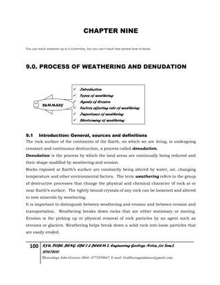 100 KYU, DCBE, BENG. CBE 2 & BEEEM 2, Engineering Geology Notes, for Sem.2,
2010/2011.
©Luwalaga John Groover (Mob: 0772450847; E-mail: Godblessugandanow@gmail.com)
CHAPTER NINE
You can teach someone up to a University, but you can’t teach that person how to think.
9.0. PROCESS OF WEATHERING AND DENUDATION
9.1 Introduction: General, sources and definitions
The rock surface of the continents of the Earth, on which we are living, is undergoing
constant and continuous destruction, a process called denudation.
Denudation is the process by which the land areas are continually being reduced and
their shape modified by weathering and erosion.
Rocks exposed at Earth’s surface are constantly being altered by water, air, changing
temperature and other environmental factors. The term weathering refers to the group
of destructive processes that change the physical and chemical character of rock at or
near Earth’s surface. The tightly bound crystals of any rock can be loosened and altered
to new minerals by weathering.
It is important to distinguish between weathering and erosion and between erosion and
transportation. Weathering breaks down rocks that are either stationary or moving.
Erosion is the picking up or physical removal of rock particles by an agent such as
streams or glaciers. Weathering helps break down a solid rock into loose particles that
are easily eroded.
 Introduction
 Types of weathering
 Agents of Erosion
 Factors affecting rate of weathering
 Importance of weathering
 Shortcoming of weathering
SUMMARY
 