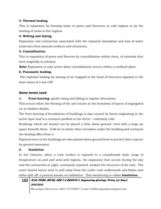 102 KYU, DCBE, BENG. CBE 2 & BEEEM 2, Engineering Geology Notes, for Sem.2,
2010/2011.
©Luwalaga John Groover (Mob: 0772450847; E-mail: Godblessugandanow@gmail.com)
3. Thermal loading.
This is expansion by freezing water in pores and fractures in cold regions or by the
heating of rocks in hot regions.
4. Welting and drying.
Expansion and contraction associated with the repeated absorption and loss of water
molecules from mineral surfaces and structures.
5. Crystallization.
This is expansion of pores and fissures by crystallization within them, of minerals that
were originally in solution.
Note: Expansion is only severe when crystallization occurs within a confined place.
6. Pneumatic loading.
The repeated loading by waving of air trapped at the head of fractures exposed in the
wave zones of a sea cliff.
Some terms used
1. Frost-heaving- gentle rising and falling in regular alternation
This occurs when the freezing of the soil results in the formation of layers of segregated
ice at shallow depths.
The frost heaving of foundations of buildings is also caused by forces originating in the
active layer and is a common problem is the Arctic – extremely cold.
Buildings which are heated can be placed a little above ground- level with a large air
space beneath them. Cold air in winter then circulates under the building and contracts
the heating effect from it.
Piped services to the buildings are also placed above ground level to prevent their rupture
by ground movement.
2. Insolation.
In hot climates, when a rock surface is exposed to a considerable daily range of
temperature as arid and semi-arid regions, the expansion that occurs during the day
and the contraction at night, constantly repeated, weaken the structure of the rock. The
outer heated layers tend to pull away from the cooler rock underneath and flakes and
slabs split off, a process known as exfoliation. This weathering is called Insolation.
 