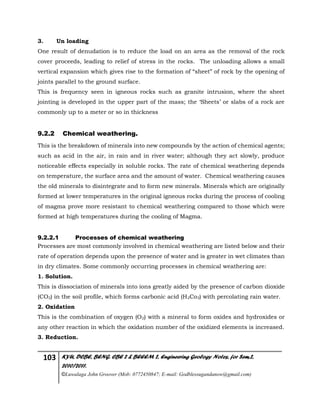 103 KYU, DCBE, BENG. CBE 2 & BEEEM 2, Engineering Geology Notes, for Sem.2,
2010/2011.
©Luwalaga John Groover (Mob: 0772450847; E-mail: Godblessugandanow@gmail.com)
3. Un loading
One result of denudation is to reduce the load on an area as the removal of the rock
cover proceeds, leading to relief of stress in the rocks. The unloading allows a small
vertical expansion which gives rise to the formation of “sheet” of rock by the opening of
joints parallel to the ground surface.
This is frequency seen in igneous rocks such as granite intrusion, where the sheet
jointing is developed in the upper part of the mass; the ‘Sheets’ or slabs of a rock are
commonly up to a meter or so in thickness
9.2.2 Chemical weathering.
This is the breakdown of minerals into new compounds by the action of chemical agents;
such as acid in the air, in rain and in river water; although they act slowly, produce
noticeable effects especially in soluble rocks. The rate of chemical weathering depends
on temperature, the surface area and the amount of water. Chemical weathering causes
the old minerals to disintegrate and to form new minerals. Minerals which are originally
formed at lower temperatures in the original igneous rocks during the process of cooling
of magma prove more resistant to chemical weathering compared to those which were
formed at high temperatures during the cooling of Magma.
9.2.2.1 Processes of chemical weathering
Processes are most commonly involved in chemical weathering are listed below and their
rate of operation depends upon the presence of water and is greater in wet climates than
in dry climates. Some commonly occurring processes in chemical weathering are:
1. Solution.
This is dissociation of minerals into ions greatly aided by the presence of carbon dioxide
(CO2) in the soil profile, which forms carbonic acid (H2Co3) with percolating rain water.
2. Oxidation
This is the combination of oxygen (O2) with a mineral to form oxides and hydroxides or
any other reaction in which the oxidation number of the oxidized elements is increased.
3. Reduction.
 