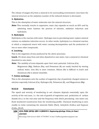 104 KYU, DCBE, BENG. CBE 2 & BEEEM 2, Engineering Geology Notes, for Sem.2,
2010/2011.
©Luwalaga John Groover (Mob: 0772450847; E-mail: Godblessugandanow@gmail.com)
The release of oxygen (O2) from a mineral to its surrounding environment; ions leave the
mineral structure as the oxidation number of the reduced element is decreased.
4. Hydration.
This is the absorption of water molecules into the mineral structure.
Note: This normally results in expansion; some clay expands as much as 60% and by
admitting water hastens the process of solution, oxidation reduction and
hydrolysis.
5. Hydrolysis
Hydrolysis is the reaction with water. Hydrogen ions in percolating water replace mineral
cations; no oxidation reduction occurs. In other words, hydrolysis is a chemical reaction
in which a compound reacts with water causing decomposition and the production of
two or more other compounds.
6. Leaching
This is the migration of ions produced by the above processes.
Leach. (To drain away from soil when dissolved in rain water, lose a mineral or chemical
dissolved in rain water.
Note: The mobility of irons depends upon their ionic potential. Calcium (Ca),
Magnesium (Mg), Sodium (Na), and Potassium (K) are easily leached by moving
sodium water, Iron (Fe) is more resistant, Silicon (Si) is difficult to leach and
Aluminum (Al) is almost immobile.
7. Cation exchange.
This is the absorption onto the surface of negatively clay of positively charged cations in
solution especially Calcium (Ca), Hydrogen (H), Potassium (K), and Magnesium (Mg).
9.2.2.2 Conclusion
The speed and severity of weathering in wet climates depends essentially upon the
activity of the root zone, i.e. the rate of growth of vegetation and production of carbon
dioxide (Co2 ) in the root zone and the frequency with which percolating rain water can
flush weathered constituents from the weathering profile. Chemical weathering is seen
readily in rocks containing the minerals Halite (Nacl), Anhydrite (CaSo4) and Gypsum
(CaSo4.2H2O).
 