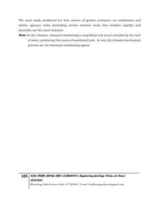 105 KYU, DCBE, BENG. CBE 2 & BEEEM 2, Engineering Geology Notes, for Sem.2,
2010/2011.
©Luwalaga John Groover (Mob: 0772450847; E-mail: Godblessugandanow@gmail.com)
The most easily weathered are lime stones; of greater resistance are sandstones and
shales; igneous rocks (excluding certain volcanic rocks that weather rapidly) and
Quartzite are the most resistant.
Note: In dry climates, chemical weathering is superficial and much retarded by the lack
of water, producing thin zones of weathered rock. In very dry climates mechanical
process are the dominant weathering agents.
 