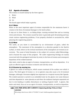 108 KYU, DCBE, BENG. CBE 2 & BEEEM 2, Engineering Geology Notes, for Sem.2,
2010/2011.
©Luwalaga John Groover (Mob: 0772450847; E-mail: Godblessugandanow@gmail.com)
9.3 Agents of erosion
The erosion is caused mainly by the three agents:-
i) Water
ii) Wind
iii) Ice
The fourth agent which helps is gravity.
9.3.1 Water
Water is the most important agent of erosion responsible for the maximum havoc it
creates in the form of erosional damages to the land surface.
It may act in three forms i.e. as falling drops, running overland flow and as running
rivers and streams. The erosion caused by water is generally quite devastating and may
create various engineering problems, if not properly checked or accounted for, while
planning the engineering projects.
9.3.2 Wind
The earth, as you know is surrounded by an environment of gases, called the
atmosphere. The movement of the atmosphere in a direction parallel to the Earth’s
surface, is wind, where as the vertical movements of the atmosphere are termed as air-
currents. The cause of wind formation is the subject of a science called Meteorology,
and is beyond the scope of this program. We under engineering Geology are mainly
concerned with the geological work done by wind, in the form of erosion and consequent
deposition of the eroded material.
Like water, wind is also an agent of erosion, transportation, as well as deposition. It is
quite an effective agent of erosion in deserts and arid dry areas.
9.3.3 Erosion by moving ice.
A glacier is a mass of moving ice, which causes erosional of the surface over which it
moves. The third agent of erosion i.e. ice or glaciers may also cause a lot of erosional
damages, although it becomes slightly less important in a tropical country like Uganda.
The eroded material is carried in an embedded state by the glacier over some distance
and then deposited at some place(s) as and when the sediment load gets separated out
due to over-loading or sudden disturbance or melting of glacier itself. A glacier, like
water and wind, thus act as an agent of erosion, transportation, as well as deposition.
 