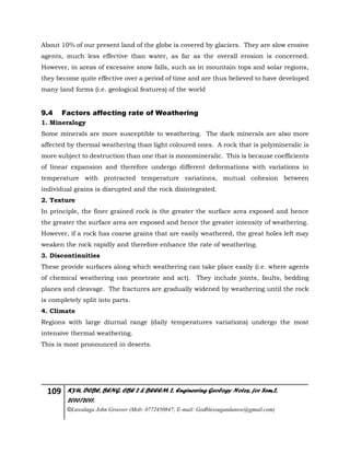 109 KYU, DCBE, BENG. CBE 2 & BEEEM 2, Engineering Geology Notes, for Sem.2,
2010/2011.
©Luwalaga John Groover (Mob: 0772450847; E-mail: Godblessugandanow@gmail.com)
About 10% of our present land of the globe is covered by glaciers. They are slow erosive
agents, much less effective than water, as far as the overall erosion is concerned.
However, in areas of excessive snow falls, such as in mountain tops and solar regions,
they become quite effective over a period of time and are thus believed to have developed
many land forms (i.e. geological features) of the world
9.4 Factors affecting rate of Weathering
1. Mineralogy
Some minerals are more susceptible to weathering. The dark minerals are also more
affected by thermal weathering than light coloured ones. A rock that is polymineralic is
more subject to destruction than one that is monomineralic. This is because coefficients
of linear expansion and therefore undergo different deformations with variations in
temperature with protracted temperature variations, mutual cohesion between
individual grains is disrupted and the rock disintegrated.
2. Texture
In principle, the finer grained rock is the greater the surface area exposed and hence
the greater the surface area are exposed and hence the greater intensity of weathering.
However, if a rock has coarse grains that are easily weathered, the great holes left may
weaken the rock rapidly and therefore enhance the rate of weathering.
3. Discontinuities
These provide surfaces along which weathering can take place easily (i.e. where agents
of chemical weathering can penetrate and act). They include joints, faults, bedding
planes and cleavage. The fractures are gradually widened by weathering until the rock
is completely split into parts.
4. Climate
Regions with large diurnal range (daily temperatures variations) undergo the most
intensive thermal weathering.
This is most pronounced in deserts.
 