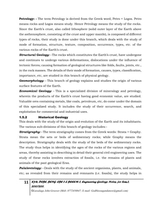 11 KYU, DCBE, BENG. CBE 2 & BEEEM 2, Engineering Geology Notes, for Sem.2,
2010/2011.
©Luwalaga John Groover (Mob: 0772450847; E-mail: Godblessugandanow@gmail.com)
Petrology: - The term Petrology is derived from the Greek word, Petro + Logos. Petro
means rocks and Logos means study. Hence Petrology means the study of the rocks.
Since the Earth’s crust, also called lithosphere (solid outer layer of the Earth above
the asthenosphere, consisting of the crust and upper mantle), is composed of different
types of rocks, their study is done under this branch, which deals with the study of
mode of formation, structure, texture, composition, occurrence, types, etc. of the
various rocks of the Earth’s crust.
Structural Geology: - The rocks which constitutes the Earth’s crust, have undergone
and continues to undergo various deformations, dislocations under the influence of
tectonic forces; causing formation of geological structures like folds, faults, joints, etc.,
in the rock masses. The details of their mode of formation, causes, types, classification,
importance, etc, are studied in this branch of physical geology.
Geomorphology: - This branch of geology explains and studies the origin of various
surface features of the Earth.
Economical Geology: - This is a specialized division of mineralogy and petrology,
wherein the products of the Earth’s crust having good economic value, are studied.
Valuable ores containing metals, like coals, petroleum, etc, do come under the domain
of this specialized study. It includes the study of their occurrence, search, and
exploitation for commercial and industrial uses.
1.5.2 Historical Geology
This deals with the study of the origin and evolution of the Earth and its inhabitants.
The various sub-divisions of this branch of geology includes:-
Stratigraphy: - The term stratigraphy comes from the Greek words: Strata + Graphy.
Strata mean the sets or beds of sedimentary rocks; while Graphy means the
description. Stratigraphy deals with the study of the beds of the sedimentary rocks.
The study thus helps in identifying the ages of the rocks of the various regions and
areas, thereby assisting in describing in detail their general civil engineering uses. The
study of these rocks involves extraction of fossils, i.e. the remains of plants and
animals of the past geological Eras.
Palalentology: - Deals with the study of the ancient organisms, plants, and animals,
etc; as revealed from their remains and remnants (i.e. fossils), the study helps in
 
