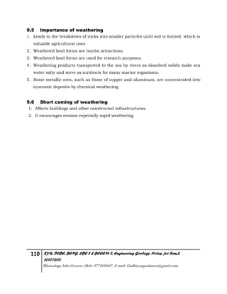 110 KYU, DCBE, BENG. CBE 2 & BEEEM 2, Engineering Geology Notes, for Sem.2,
2010/2011.
©Luwalaga John Groover (Mob: 0772450847; E-mail: Godblessugandanow@gmail.com)
9.5 Importance of weathering
1. Leads to the breakdown of rocks into smaller particles until soil is formed which is
valuable agricultural uses
2. Weathered land forms are tourist attractions.
3. Weathered land forms are used for research purposes.
4. Weathering products transported to the sea by rivers as dissolved solids make sea
water salty and serve as nutrients for many marine organisms.
5. Some metallic ores, such as those of copper and aluminum, are concentrated into
economic deposits by chemical weathering.
9.6 Short coming of weathering
1. Affects buildings and other constructed infrastructures.
2. It encourages erosion especially rapid weathering
 
