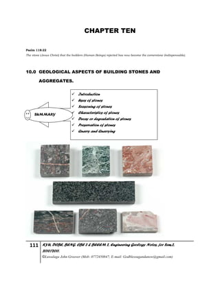 111 KYU, DCBE, BENG. CBE 2 & BEEEM 2, Engineering Geology Notes, for Sem.2,
2010/2011.
©Luwalaga John Groover (Mob: 0772450847; E-mail: Godblessugandanow@gmail.com)
CHAPTER TEN
Psalm 118:22
The stone (Jesus Christ) that the builders (Human Beings) rejected has now become the cornerstone (indispensable).
10.0 GEOLOGICAL ASPECTS OF BUILDING STONES AND
AGGREGATES.
 Introduction
 Uses of stones
 Seasoning of stones
 Characteristics of stones
 Decay or degradation of stones
 Preservation of stones
 Quarry and Quarrying
SUMMARY
 