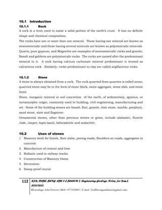 112 KYU, DCBE, BENG. CBE 2 & BEEEM 2, Engineering Geology Notes, for Sem.2,
2010/2011.
©Luwalaga John Groover (Mob: 0772450847; E-mail: Godblessugandanow@gmail.com)
10.1 Introduction
10.1.1 Rock
A rock is a term used to name a solid portion of the earth’s crust. It has no definite
shape and chemical composition.
The rocks have one or more than one mineral. Those having one mineral are known as
monomineralic and those having several minerals are known as polymineralic minerals.
Quartz, pure gypsum, and Magnetite are examples of monomineralic rocks and granite,
Basalt and gabbros are polymineralic rocks. The rocks are named after the predominant
mineral in it. A rock having calcium carbonate mineral predominant is termed as
calcareous rock. Similarly, rocks predominant in clay are called argillaceous rocks.
10.1.2 Stone
A stone is always obtained from a rock. The rock quarried from quarries is called stone;
quarried stone may be in the form of stone block, stone aggregate, stone slab, and stone
lintel.
Stone, inorganic mineral or soil concretion of the earth, of sedimentary, igneous, or
metamorphic origin, commonly used in building, civil engineering, manufacturing and
art. Some of the building stones are basalt, flint, granite, lime stone, marble, porphyry,
sand stone, slate and flagstone.
Ornamental stones, other than precious stones or gems, include alabaster, fluorite
Jade, Jasper, lapis lazuli, laboradorite and malachite.
10.2 Uses of stones
1. Masonry work for lintels, floor slabs, paving roads, Boulders on roads, aggregates in
concrete.
2. Manufacture of cement and lime
3. Ballasts used in railway tracks.
4. Construction of Masonry Dams
5. Decoration
6. Damp proof course
 