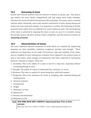 113 KYU, DCBE, BENG. CBE 2 & BEEEM 2, Engineering Geology Notes, for Sem.2,
2010/2011.
©Luwalaga John Groover (Mob: 0772450847; E-mail: Godblessugandanow@gmail.com)
10.3 Seasoning of stone
Stones have natural moisture and the moisture is known as quarry sap. This quarry
sap renders the stone blocks comparatively soft and makes them easily workable.
Therefore the stones should be dressed soon after quarrying. The quarry sap is a mineral
solution which chemically reacts with mineral constituents of stone during drying and
makes the stone hard and compact. It is important to achieve full hardening of freshly
quarried stones before they are allowed to be used in Masonry work. The full hardening
of the stone is achieved by exposing the stone to open air up to 6-12 months, during
this period, quarry sap dries up from stones completely, and this process is known as
seasoning of stones.
10.4 Characteristics of stones
The most important physical properties of rocks which are required for engineering
purposes are their durability, hardness, toughness, porosity and strength. These
properties are dependent on the mode of occurrence, type and condition of the rocks,
and are modified by their subsequent treatment when exposed to the solvent action of
acid or salt waters, great changes of temperature and when subjected to mechanical
pressure, abrasion or impact. These are:-
1. Durability: This is the ability of a stone to last for a long time, especially without
sustaining damage or wear.
2. Strength: The ability of a stone to withstand force, pressure, or stress.
3. Hardness: The state or quality of a stone being firm, solid and compact.
4. Toughness: This is the resistance of a stone to breaking under repeated hitting and
bending forces.
6. Fineness of grains
7. Compactness
8. Weight
9. Resistance to wear
10.Appearance
11.Porosity and absorption
12.Resistance to fire
 