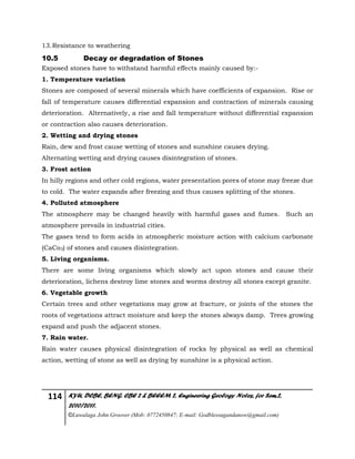 114 KYU, DCBE, BENG. CBE 2 & BEEEM 2, Engineering Geology Notes, for Sem.2,
2010/2011.
©Luwalaga John Groover (Mob: 0772450847; E-mail: Godblessugandanow@gmail.com)
13.Resistance to weathering
10.5 Decay or degradation of Stones
Exposed stones have to withstand harmful effects mainly caused by:-
1. Temperature variation
Stones are composed of several minerals which have coefficients of expansion. Rise or
fall of temperature causes differential expansion and contraction of minerals causing
deterioration. Alternatively, a rise and fall temperature without differential expansion
or contraction also causes deterioration.
2. Wetting and drying stones
Rain, dew and frost cause wetting of stones and sunshine causes drying.
Alternating wetting and drying causes disintegration of stones.
3. Frost action
In hilly regions and other cold regions, water presentation pores of stone may freeze due
to cold. The water expands after freezing and thus causes splitting of the stones.
4. Polluted atmosphere
The atmosphere may be changed heavily with harmful gases and fumes. Such an
atmosphere prevails in industrial cities.
The gases tend to form acids in atmospheric moisture action with calcium carbonate
(CaCo3) of stones and causes disintegration.
5. Living organisms.
There are some living organisms which slowly act upon stones and cause their
deterioration, lichens destroy lime stones and worms destroy all stones except granite.
6. Vegetable growth
Certain trees and other vegetations may grow at fracture, or joints of the stones the
roots of vegetations attract moisture and keep the stones always damp. Trees growing
expand and push the adjacent stones.
7. Rain water.
Rain water causes physical disintegration of rocks by physical as well as chemical
action, wetting of stone as well as drying by sunshine is a physical action.
 