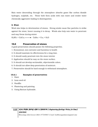 115 KYU, DCBE, BENG. CBE 2 & BEEEM 2, Engineering Geology Notes, for Sem.2,
2010/2011.
©Luwalaga John Groover (Mob: 0772450847; E-mail: Godblessugandanow@gmail.com)
Rain water descending through the atmosphere absorbs gases like carbon dioxide
hydrogen, sulphide, etc. These both form acids with rain water and render water
chemically aggressive leading to disintegration.
8. Wind.
Wind also helps in deterioration of stones. Strong winds cause fine particles to strike
against the stone, hence causing it to decay. Winds also help rain water to penetrate
and may freeze during winter
H2SO4 + CaCo3 CaSo4 + Co2 + H2O
10.6 Preservation of stones
A good preservation should posses the following properties.
1. Economical, non-corrosive and harmless to health
2. It should maintain its effectiveness for a long time.
3. It should easily penetrate into the stone interior
4. Application should be easy on the stone surface.
5. It should not develop sectionable, objectionable colors.
6. It should not allow deep penetration of moisture.
7. Preservative should be hard enough to withstand atmosphere.
10.6.1 Examples of preservatives
1. Paint
2. Lean seed oil
3. Paraffin
4. Plastering and painting
5. Using Barium hydroxide.
 