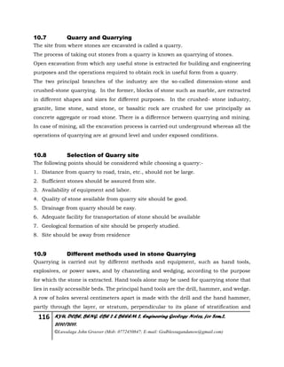 116 KYU, DCBE, BENG. CBE 2 & BEEEM 2, Engineering Geology Notes, for Sem.2,
2010/2011.
©Luwalaga John Groover (Mob: 0772450847; E-mail: Godblessugandanow@gmail.com)
10.7 Quarry and Quarrying
The site from where stones are excavated is called a quarry.
The process of taking out stones from a quarry is known as quarrying of stones.
Open excavation from which any useful stone is extracted for building and engineering
purposes and the operations required to obtain rock in useful form from a quarry.
The two principal branches of the industry are the so-called dimension-stone and
crushed-stone quarrying. In the former, blocks of stone such as marble, are extracted
in different shapes and sizes for different purposes. In the crushed- stone industry,
granite, lime stone, sand stone, or basaltic rock are crushed for use principally as
concrete aggregate or road stone. There is a difference between quarrying and mining.
In case of mining, all the excavation process is carried out underground whereas all the
operations of quarrying are at ground level and under exposed conditions.
10.8 Selection of Quarry site
The following points should be considered while choosing a quarry:-
1. Distance from quarry to road, train, etc., should not be large.
2. Sufficient stones should be assured from site.
3. Availability of equipment and labor.
4. Quality of stone available from quarry site should be good.
5. Drainage from quarry should be easy.
6. Adequate facility for transportation of stone should be available
7. Geological formation of site should be properly studied.
8. Site should be away from residence
10.9 Different methods used in stone Quarrying
Quarrying is carried out by different methods and equipment, such as hand tools,
explosives, or power saws, and by channeling and wedging, according to the purpose
for which the stone is extracted. Hand tools alone may be used for quarrying stone that
lies in easily accessible beds. The principal hand tools are the drill, hammer, and wedge.
A row of holes several centimeters apart is made with the drill and the hand hammer,
partly through the layer, or stratum, perpendicular to its plane of stratification and
 