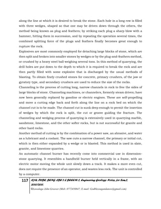 117 KYU, DCBE, BENG. CBE 2 & BEEEM 2, Engineering Geology Notes, for Sem.2,
2010/2011.
©Luwalaga John Groover (Mob: 0772450847; E-mail: Godblessugandanow@gmail.com)
along the line at which it is desired to break the stone. Each hole in a long row is filled
with three wedges, shaped so that one may be driven down through the others, the
method being known as plug and feathers; by striking each plug a sharp blow with a
hammer, hitting them in succession, and by repeating the operation several times, the
combined splitting force of the plugs and feathers finally becomes great enough to
rupture the rock.
Explosives are most commonly employed for detaching large blocks of stone, which are
then split and broken into smaller stones by wedges or by the plug-and-feathers method,
or crushed by a heavy steel ball weighing several tons. In this method of quarrying, the
drill holes are put down to the depth to which it is required to break the rock and are
then partly filled with some explosive that is discharged by the usual methods of
blasting. To obtain finely crushed stones for concrete, primary crushers, of the jaw or
gyratory type, and secondary crushers are used to reduce the size of the rocks.
Channeling is the process of cutting long, narrow channels in rock to free the sides of
large blocks of stone. Channeling machines, or channelers, formerly steam driven; have
now been generally replaced by gasoline or electric engines. These are self-propelling
and move a cutting edge back and forth along the line on a rock bed on which the
channel cut is to be made. The channel cut is sunk deep enough to permit the insertion
of wedges by which the rock is split, the cut or groove guiding the fracture. The
channeling and wedging process of quarrying is extensively used in quarrying marble,
sandstone, limestone, and the other softer rocks, but is not successful for granite and
other hard rocks.
Another method of cutting is by the combination of a power saw, an abrasive, and water
as a lubricant and a coolant. The saw cuts a narrow channel, the primary or initial cut,
which is then either expanded by a wedge or is blasted. This method is used in slate,
granite, and limestone quarries.
An automatic channel burner has recently come into commercial use in dimension-
stone quarrying. It resembles a handheld burner held vertically in a frame, with an
electric motor moving the whole unit slowly down a track. It makes a more even cut,
does not require the presence of an operator, and wastes less rock. The unit is controlled
by a computer.
 