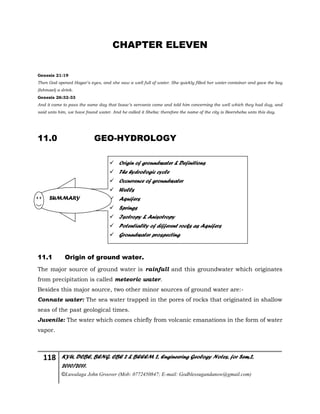 118 KYU, DCBE, BENG. CBE 2 & BEEEM 2, Engineering Geology Notes, for Sem.2,
2010/2011.
©Luwalaga John Groover (Mob: 0772450847; E-mail: Godblessugandanow@gmail.com)
CHAPTER ELEVEN
Genesis 21:19
Then God opened Hagar’s eyes, and she saw a well full of water. She quickly filled her water container and gave the boy
(Ishmael) a drink.
Genesis 26:32-33
And it came to pass the same day that Isaac’s servants came and told him concerning the well which they had dug, and
said unto him, we have found water. And he called it Sheba: therefore the name of the city is Beersheba unto this day.
11.0 GEO-HYDROLOGY
11.1 Origin of ground water.
The major source of ground water is rainfall and this groundwater which originates
from precipitation is called meteoric water.
Besides this major source, two other minor sources of ground water are:-
Connate water: The sea water trapped in the pores of rocks that originated in shallow
seas of the past geological times.
Juvenile: The water which comes chiefly from volcanic emanations in the form of water
vapor.
 Origin of groundwater & Definitions
 The hydrologic cycle
 Occurrence of groundwater
 Wells
 Aquifers
 Springs
 Isotropy & Anisotropy
 Potentiality of different rocks as Aquifers
 Groundwater prospecting
SUMMARY
 