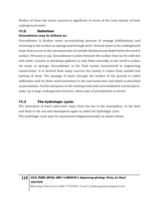 119 KYU, DCBE, BENG. CBE 2 & BEEEM 2, Engineering Geology Notes, for Sem.2,
2010/2011.
©Luwalaga John Groover (Mob: 0772450847; E-mail: Godblessugandanow@gmail.com)
Neither of these two minor sources is significant in terms of the total volume of fresh
underground water.
11.2 Definition
Groundwater may be defined as:-
Groundwater is Surface water accumulating because of seepage (infiltrations) and
returning to the surface as springs and through wells. Ground water is the underground
water that occurs in the saturated zone of variable thickness and depth below the earth’s
surface. Precisely to say, Groundwater is water beneath the surface that can be collected
with wells, tunnels or discharge galleries or that flows naturally to the earth’s surface
via seeps or springs. Groundwater is the fluid mostly encountered in engineering
construction. It is derived from many sources but mostly it comes from rainfall and
melting of snow. The passage of water through the surface of the ground is called
infiltration and it’s down ward movement to the saturated zone and depth is described
as percolation. Cracks and pores in the existing rocks and unconsolidated crystal layers,
make up a large underground reservoir, where part of precipitation is stored.
11.3 The hydrologic cycle.
The movement of water and water vapor from the sea to the atmosphere, to the land
and back to the sea and atmosphere again is called the hydrologic cycle.
The hydrologic cycle may be represented diagrammatically as shown below.
 