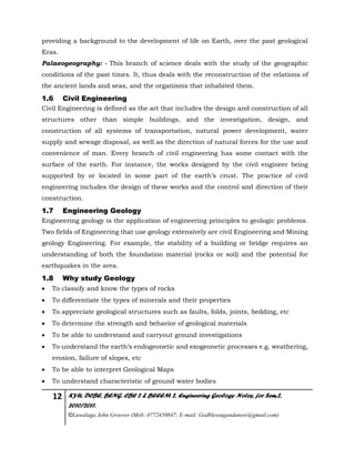 12 KYU, DCBE, BENG. CBE 2 & BEEEM 2, Engineering Geology Notes, for Sem.2,
2010/2011.
©Luwalaga John Groover (Mob: 0772450847; E-mail: Godblessugandanow@gmail.com)
providing a background to the development of life on Earth, over the past geological
Eras.
Palaeogeography: - This branch of science deals with the study of the geographic
conditions of the past times. It, thus deals with the reconstruction of the relations of
the ancient lands and seas, and the organisms that inhabited them.
1.6 Civil Engineering
Civil Engineering is defined as the art that includes the design and construction of all
structures other than simple buildings, and the investigation, design, and
construction of all systems of transportation, natural power development, water
supply and sewage disposal, as well as the direction of natural forces for the use and
convenience of man. Every branch of civil engineering has some contact with the
surface of the earth. For instance, the works designed by the civil engineer being
supported by or located in some part of the earth’s crust. The practice of civil
engineering includes the design of these works and the control and direction of their
construction.
1.7 Engineering Geology
Engineering geology is the application of engineering principles to geologic problems.
Two fields of Engineering that use geology extensively are civil Engineering and Mining
geology Engineering. For example, the stability of a building or bridge requires an
understanding of both the foundation material (rocks or soil) and the potential for
earthquakes in the area.
1.8 Why study Geology
 To classify and know the types of rocks
 To differentiate the types of minerals and their properties
 To appreciate geological structures such as faults, folds, joints, bedding, etc
 To determine the strength and behavior of geological materials
 To be able to understand and carryout ground investigations
 To understand the earth’s endogeonetic and exogeonetic processes e.g. weathering,
erosion, failure of slopes, etc
 To be able to interpret Geological Maps
 To understand characteristic of ground water bodies
 