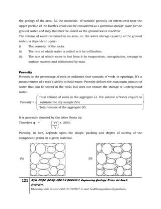 121 KYU, DCBE, BENG. CBE 2 & BEEEM 2, Engineering Geology Notes, for Sem.2,
2010/2011.
©Luwalaga John Groover (Mob: 0772450847; E-mail: Godblessugandanow@gmail.com)
the geology of the area. All the materials of variable porosity (or interstices) near the
upper portion of the Earth’s crust can be considered as a potential storage place for the
ground water and may therefore be called as the ground water reservoir.
The volume of water contained in an area, i.e. the water storage capacity of the ground
water, is dependent upon:-
i) The porosity of the rocks
ii) The rate at which water is added to it by infiltration.
iii) The rate at which water is lost from it by evaporation, transpiration, seepage to
surface courses and withdrawal by man.
Porosity
Porosity is the percentage of rock or sediment that consists of voids or openings. It’s a
measurement of a rock’s ability to hold water. Porosity defines the maximum amount of
water that can be stored in the rock; but does not ensure the storage of underground
water.
Total volume of voids in the aggregate i.e. the volume of water require to
Porosity = saturate the dry sample (Vv)
Total volume of the aggregate (V)
It is generally denoted by the letter Neeta (η)
Therefore η = Vv x 100%
V
Porosity, in fact, depends upon the shape, packing and degree of sorting of the
component grains in a given material.
(A) (B)
 