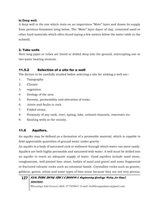 127 KYU, DCBE, BENG. CBE 2 & BEEEM 2, Engineering Geology Notes, for Sem.2,
2010/2011.
©Luwalaga John Groover (Mob: 0772450847; E-mail: Godblessugandanow@gmail.com)
b) Deep well.
A deep well is the one which rests on an impervious “Mote” layer and draws its supply
from pervious formation lying below. The “Mote” layer (layer of clay, cemented sand or
other hard materials which often found laying a few meters below the water table in the
subsoil).
2. Tube wells
Here long pipes or tubes are bored or drilled deep into the ground, intercepting one or
two water bearing stratum.
11.5.2 Selection of a site for a well
The factors to be carefully studied before selecting a site for sinking a well are:-
1. Topography
2. Climate
3. vegetation
4. Geology of the area
5. Porosity, permeability and alteration of rocks.
6. Joints and faults in rock
7. Folded strata.
8. Proximity of any tank, river, spring, lake, unlined channels, reservoirs etc.
9. Existing wells in the vicinity.
11.6 Aquifers.
An aquifer may be defined as a formation of a permeable material, which is capable to
field appreciable quantities of ground water under gravity.
An aquifer is a body of saturated rock or sediment through which water can move easily.
Aquifers are both highly permeable and saturated with water. A well must be drilled into
an aquifer to reach an adequate supply of water. Good aquifers include sand stone,
conglomerate, well-jointed lime stone, bodies of sand and gravel and some fragmental
or fractured volcanic rocks such as columnar basalt. Crystalline rocks such as granite,
gabbros, gneiss, schist and some types of lime stone because they are not very porous,
 