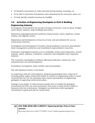 13 KYU, DCBE, BENG. CBE 2 & BEEEM 2, Engineering Geology Notes, for Sem.2,
2010/2011.
©Luwalaga John Groover (Mob: 0772450847; E-mail: Godblessugandanow@gmail.com)
 To facilitate excavations in rocks and soils during mining, tunneling, etc
 To be able to determine foundations and embankments for reservoirs, dams, etc
 To help identify suitable locations for landfills
1.9 Activities of Engineering Geologists in Civil & Building
Engineering Industry
Investigation of foundations for all types of major structures, such as dams, bridges,
power plants, airports, large buildings and towers;
Evaluation of geological ground conditions along tunnels, mines, pipelines, canals,
railway, and highway routes;
Exploration and development of sources of rock, soil and sediment for use as
construction material;
Investigation and development of surface and groundwater resources; groundwater
basin management; protection and remediation of groundwater resources;
Evaluation of geological hazards such as landslides, faults and earthquakes, seismic
hazards, radon, asbestos, subsidence, expansive and collapsible soils, expansive
bedrock;
The evaluation of geological conditions affecting residential, commercial, and
industrial land use and development;
Foundation investigation, slope stability and excavatability;
The safe disposal of waste to the Earth;
In cooperation with the civil engineers, Engineering geologists have a big role in
ensuring public safety, health and welfare in relation to engineering works. In some
countries like the US, the profession laws require participation of engineering
geologists in approving construction plans.
Geology is pro-people. It exists because people want to modify the geological
environment for their use and convenience; they want to work and live safely in
harmony with the environment. Geologists can determine which geological
environment is good and safe for construction.
 