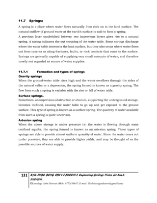 131 KYU, DCBE, BENG. CBE 2 & BEEEM 2, Engineering Geology Notes, for Sem.2,
2010/2011.
©Luwalaga John Groover (Mob: 0772450847; E-mail: Godblessugandanow@gmail.com)
11.7 Springs:
A spring is a place where water flows naturally from rock on to the land surface. The
natural outflow of ground water at the earth’s surface is said to form a spring.
A pervious layer sandwiched between two impervious layers gives rise to a natural
spring. A spring indicates the out cropping of the water table. Some springs discharge
where the water table intersects the land surface, but they also occur where water flows
out from caverns or along fractures, faults, or rock contacts that come to the surface.
Springs are generally capable of supplying very small amounts of water, and therefore
mostly not regarded as source of water supplies.
11.7.1 Formation and types of springs
Gravity springs
When the ground-water table rises high and the water overflows through the sides of
the natural valley or a depression, the spring formed is known as a gravity spring. The
flow from such a spring is variable with the rise or fall of water table.
Surface springs.
Sometimes, an impervious obstruction or stratum, supporting the underground storage,
becomes inclined, causing the water table to go up and get exposed to the ground
surface. This type of spring is known as a surface spring. The quantity of water available
from such a spring is quite uncertain.
Artesian spring
When the above storage is under pressure i.e. the water is flowing through some
confined aquifer, the spring formed is known as an artesian spring. These types of
springs are able to provide almost uniform quantity of water. Since the water oozes out
under pressure, they are able to provide higher yields, and may be thought of as the
possible sources of water supply.
 