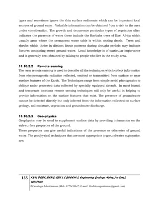 135 KYU, DCBE, BENG. CBE 2 & BEEEM 2, Engineering Geology Notes, for Sem.2,
2010/2011.
©Luwalaga John Groover (Mob: 0772450847; E-mail: Godblessugandanow@gmail.com)
types and sometimes ignore the thin surface sediments which can be important local
sources of ground water. Valuable information can be obtained from a visit to the area
under consideration. The growth and occurrence particular types of vegetation often
indicates the presence of water these include the Baobabs trees of East Africa which
usually grow where the permanent water table is within rooting depth. Trees and
shrubs which thrive in distinct linear patterns during drought periods may indicate
fissures containing stored ground water. Local knowledge is of particular importance
and is generally best obtained by talking to people who live in the study area.
11.10.2.2 Remote sensing
The term remote sensing is used to describe all the techniques which collect information
from electromagnetic radiation reflected, emitted or transmitted from surface or near
surface features of the Earth. The Techniques range from simple aerial photographs to
oblique radar generated data collected by specially equipped aircraft. In most humid
and temperate locations remote sensing techniques will only be useful in helping to
provide information on the surface features that exist. The presence of groundwater
cannot be detected directly but only inferred from the information collected on surface
geology, soil moisture, vegetation and groundwater discharge.
11.10.2.3 Geo-physics
Geophysics may be used to supplement surface data by providing information on the
sub-surface properties of the ground.
These properties can give useful indications of the presence or otherwise of ground
water. The geophysical techniques that are most appropriate to groundwater exploration
are:
 
