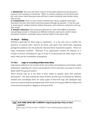 136 KYU, DCBE, BENG. CBE 2 & BEEEM 2, Engineering Geology Notes, for Sem.2,
2010/2011.
©Luwalaga John Groover (Mob: 0772450847; E-mail: Godblessugandanow@gmail.com)
1. Resistivity: This uses the direct contact of electrodes placed into the ground to
measure the resistance to electricity. Water is a better conductor of electricity than
the rock; hence water bearing strata will have a lower resistivity than similar strata
that are dry
2. Conductivity: This is a non-contact method uses electro-magnetic principles
determine the ease with which electricity passes through the ground. It can be used
to locate gravel, shallow bedrock, Saline intrusions and cavities in carbonate rock (e.g.
lime stone)
3. Seismic refraction: This technique depends on rocks with different densities
transmitting sounds or vibrations at different velocities and can be used to locate
boundaries between subsurface layers and the depth to the water table.
11.10.2.4 Drilling
Drilling is generally the final stage in exploration. It is the only way to confirm the
presence of ground water beyond all doubt and gives vital information regarding
geological conditions and the hydraulic characteristics of potential aquifers. There are
many techniques available. Selection of an appropriate method will depend on a
number of factors including the type of rocks to be penetrated the likely depth to the
water table and the availability of equipment.
11.10.3 Logs or recording of Bore-hole Data
Logs may be defined as the recodes of the sub-surface investigations and provide useful
information regarding the nature and properties of the materials occurring at various
depth below the ground surface.
These records may be in the form of more tables or graphic plots with symbolic
descriptions. The data making the basis of these records may be obtained by different
method and accordingly these are many types of bore-hole logs; like geological logs
which are representing the geological type of the strata occurring at different depths and
encountered during direct digging or boring of wells.
 