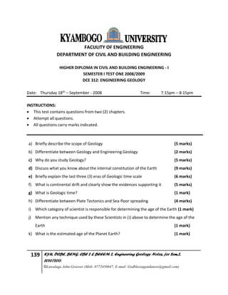 139 KYU, DCBE, BENG. CBE 2 & BEEEM 2, Engineering Geology Notes, for Sem.2,
2010/2011.
©Luwalaga John Groover (Mob: 0772450847; E-mail: Godblessugandanow@gmail.com)
FACULITY OF ENGINEERING
DEPARTMENT OF CIVIL AND BUILDING ENGINEERING
HIGHER DIPLOMA IN CIVIL AND BUILDING ENGINEERING - I
SEMESTER I TEST ONE 2008/2009
DCE 312: ENGINEERING GEOLOGY
Date: Thursday 18th – September - 2008 Time: 7:15pm – 8:15pm
INSTRUCTIONS:
 This test contains questions from two (2) chapters.
 Attempt all questions.
 All questions carry marks indicated.
a) Briefly describe the scope of Geology (5 marks)
b) Differentiate between Geology and Engineering Geology (2 marks)
c) Why do you study Geology? (5 marks)
d) Discuss what you know about the internal constitution of the Earth (9 marks)
e) Briefly explain the last three (3) eras of Geologic time scale (6 marks)
f) What is continental drift and clearly show the evidences supporting it (5 marks)
g) What is Geologic time? (1 mark)
h) Differentiate between Plate Tectonics and Sea-floor spreading (4 marks)
i) Which category of scientist is responsible for determining the age of the Earth (1 mark)
j) Mention any technique used by these Scientists in (i) above to determine the age of the
Earth (1 mark)
k) What is the estimated age of the Planet Earth? (1 mark)
 
